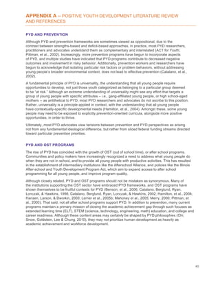 40
APPENDIX A – POSITIVE YOUTH DEVELOPMENT LITERATURE REVIEW
AND REFERENCES
PYD AND PREVENTION
Although PYD and prevention frameworks are sometimes viewed as oppositional, due to the
contrast between strengths-based and deficit-based approaches, in practice, most PYD researchers,
practitioners and advocates understand them as complementary and interrelated (ACT for Youth;
Pittman, et al., 2002). Increasingly, more prevention programs have begun to incorporate aspects
of PYD, and multiple studies have indicated that PYD programs contribute to decreased negative
outcomes and involvement in risky behavior. Additionally, prevention workers and researchers have
begun to acknowledge that isolating particular risk factors or problem behaviors, without addressing
young people’s broader environmental context, does not lead to effective prevention (Catalano, et al.,
2002).
A fundamental principle of PYD is universality, the understanding that all young people require
opportunities to develop, not just those youth categorized as belonging to a particular group deemed
to be “at risk.” Although an extreme understanding of universality might see any effort that targets a
group of young people with specific attributes – i.e., gang-affiliated young people, or high school-aged
mothers -- as antithetical to PYD, most PYD researchers and advocates do not ascribe to this position.
Rather, universality is a principle applied in context, with the understanding that all young people
have contextually-specific developmental needs (Hamilton, et al., 2004). Amongst these, some young
people may need to be exposed to explicitly prevention-oriented curricula, alongside more positive
opportunities, in order to thrive.
Ultimately, most PYD advocates view tensions between prevention and PYD perspectives as arising
not from any fundamental ideological difference, but rather from siloed federal funding streams directed
toward particular prevention priorities.
PYD AND OST PROGRAMS
The rise of PYD has coincided with the growth of OST (out of school time), or after school programs.
Communities and policy makers have increasingly recognized a need to address what young people do
when they are not in school, and to provide all young people with productive activities. This has resulted
in the establishment of intermediary institutions like the Afterschool Alliance, and policies like the Illinois
After-school and Youth Development Program Act, which aim to expand access to after school
programming for all young people, and improve program quality.
Although closely related, PYD and OST programs should not be mistaken as synonymous. Many of
the institutions supporting the OST sector have embraced PYD frameworks, and OST programs have
shown themselves to be fruitful contexts for PYD (Benson, et al., 2006; Catalano, Berglund, Ryan,
Lonczak, & Hawkins, 1998; Catalano, Berglund, Ryan, Lonczak, & Hawkins, 2002; Hamilton, et al., 2004;
Hansen, Larson, & Dworkin, 2003; Lerner et al., 2005b; Mahoney et al., 2005; Merry, 2000; Pittman, et
al., 2003). That said, not all after school programs support PYD. In addition to prevention, many current
programs maintain a primary mission of closing the academic achievement gap through such focuses as
extended learning time (ELT), STEM (science, technology, engineering, math) education, and college and
career readiness. Although these content areas may certainly be shaped by PYD philosophies (Chi,
Snow, Goldstein, Lee & Chung, 2010), they may not prioritize human development as heavily as
academic achievement and workforce development.
 