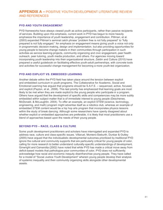 41
APPENDIX A – POSITIVE YOUTH DEVELOPMENT LITERATURE REVIEW
AND REFERENCES
PYD AND YOUTH ENGAGEMENT
PYD frameworks have always viewed youth as active participants, rather than passive recipients
of services. Building upon this emphasis, current work in PYD has begun to more heavily
emphasize the importance of youth leadership, engagement and contribution. Pittman, et al.
(2003) expanded Pittman’s seminal catch phrase “problem free is not fully prepared” to “fully
prepared is not fully engaged.” An emphasis on engagement means giving youth a voice not only
in programmatic decision-making, design and implementation, but also providing opportunities for
young people to become change makers in their communities through participation in such
activities as service learning projects, community organizing and civic engagement, peer health
outreach, peer tutoring, youth media production, and others. For agencies moving toward
incorporating youth leadership into their organizational structure, Zeldin and Collura (2010) have
prepared a useful guidebook on facilitating effective youth-adult partnerships, with concrete tools
and activities for successful change management for becoming a more youth-led organization.
PYD AND EXPLICIT VS. EMBEDDED LEARNING
Another debate within the PYD field has taken place around the tension between explicit
and embedded curriculum in youth programs. The Collaborative for Academic, Social and
Emotional Learning has argued that programs should be S.A.F.E. – sequenced, active, focused,
and explicit (Payton, et al., 2008). This last priority has emphasized that learning goals are most
likely to be met when they are made explicit to the young people who participate in a program.
Others have argued that the development of specific skills and competencies may be more subtly
embedded within subject matter that is of immediate interest to young people (Deschenes,
McDonald, & McLaughlin, 2004). To offer an example, an explicit STEM (science, technology,
engineering, and math) program might advertise itself as a robotics club, whereas an example of
embedded STEM content would be a hip hop arts program that incorporates physics lessons
within the study of break dancing. Although some researchers have openly disagreed about
whether explicit or embedded approaches are preferable, it is likely that most practitioners use a
blend of approaches based upon the needs of their young people.
BEYOND PYD – RACE, CLASS & CULTURE
Some youth development practitioners and scholars have interrogated and expanded PYD to
address race, culture and class-specific issues. Villaruel, Montero-Sieburth, Dunbar & Outley
(2005) have argued that the individualistic developmental outcomes prioritized by traditional PYD
ignore the cultural and community supports that are particularly critical for young people of color,
calling for more research to better understand culturally-specific understandings of development.
Ginwright and Camarotta (2002) have noted that while PYD has made a critical move away from
deficit-based models that pathologize poor communities of color, PYD does not sufficiently
acknowledge how racial and economic inequity disenfranchise young people. They have called
for a model of “Social Justice Youth Development” wherein young people develop their analysis
of systemic inequality and their community organizing skills alongside other developmental
assets.
 