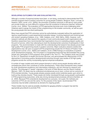 42
APPENDIX A – POSITIVE YOUTH DEVELOPMENT LITERATURE REVIEW
AND REFERENCES
DEVELOPING OUTCOMES FOR AND EVALUATING PYD
Although a number of empirical studies have been, or are being, conducted to demonstrate that PYD-
oriented programs lead to positive outcomes for young people (Catalano, Berglund, Ryan, Lonczak, &
Hawkins, 2002; Lerner, et al., 2005a), the promotion of positive outcomes is still see by many public
and private funders as more difficult to measure than the avoidance of behaviors deemed “antisocial”
(Lerner, et al., 2005a). The evaluation of PYD approaches becomes even more challenging when
initiatives seek to gauge the impact of their programming on the broader community, as well as upon
the young people who are direct participants.
Many have argued that PYD outcomes cannot be authoritatively evaluated without the application of
rigorous experimental or quasi-experimental evaluation design, involving treatment and control groups
and random sampling (Catalano, et al., 1998; Catalano, et al., 2002; Merry, 2000). However, such
research methods are often beyond the capacity of most community-based youth organizations and
therefore researchers have recommended that organizations focus on evaluating program quality and
the point of service, rather than attempting to track the developmental outcomes of participants in their
programs. This recommendation is made with the understanding that research has already proven that
high-quality PYD programming results in positive outcomes. Major evaluative research studies that
organizations may call upon in support of PYD programming include the 4-H Study of Positive Youth
Development (Lerner, et al., 2005a) and Catalano, et al’s (1998) findings on evaluations of positive
youth development programs. The 4-H project is a longitudinal study that has demonstrated that young
people who participate in PYD programs show growth in the “five C’s.” The Catalano study was funded
by the U.S. Department of Health and Human Services, and demonstrated the effectiveness of PYD
approaches in promoting positive developmental outcomes through case studies of 25 high quality
programs across the country incorporating rigorous empirical evaluations.
A number of major models exist which present domains in which young people develop skills and
competencies (which then contribute to further development). These asset frameworks were created
by youth development academics and intermediary institutions, and are informed by research and
practice. The language of “assets” originates in the work of Peter Benson and the Search Institute
(Benson, 1997). An asset may be understood simultaneously as an input, a driver and an outcome of
PYD-oriented activities. Young people already possess assets and/or potential assets upon which to
build as they develop (inputs). These assets are further developed through young people’s participation
in PYD programming (outcomes), while also driving developmental processes (drivers) (Hamilton, et
al., 2004). Because PYD understands development as a process, not a goal, the methods and
outcomes of PYD are one and the same. For the purpose of this report, recommended PYD
outcomes may be better understood as domains for ongoing growth.
These models may be used as possible checklists for gauging whether a program has laid the
appropriate groundwork to promote PYD.
 