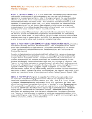 43
APPENDIX A – POSITIVE YOUTH DEVELOPMENT LITERATURE REVIEW
AND REFERENCES
MODEL 1: THE SEARCH INSTITUTE, a youth development intermediary institution with a lengthy
track record of providing research, technical assistance and training to youth development
organizations, developed a comprehensive list of 40 developmental assets that are understood as
critical for youth to thrive. These were divided into external assets – those provided by programs,
families and communities, and internal assets – those possessed and further developed by youth
themselves (40 Developmental Assets, 1997, 2007). Within each domain, the assets were further
categorized within one of four sub domains. External assets included: support; empowerment;
constructive use of time, and boundaries and expectations. Internal assets were: commitment to
learning; positive values; social competencies and positive identity.
To provide an example of how assets were categorized within these sub domains, the external
sub domain of “support” included a caring neighborhood and school climate, and positive family
communication, among others. The Search Institute has had success in motivating community-wide
initiatives around these 40 assets (Hamilton, et al. 2004). Their website and other materials provide
an array of resources for putting youth development principles into practice.
MODEL 2: THE COMMITTEE ON COMMUNITY-LEVEL PROGRAMS FOR YOUTH, an initiative
of the National Academy of Sciences, has also developed a list of developmental assets. This list
shared many similarities with the Search Institute’s, and divided assets into one of four domains:
Physical Development; Intellectual Development; Social Development, and Psychological and
Emotional Development.
Examples of physical development included good health habits and risk management; examples
of intellectual development included school success and knowledge of essential vocational skills;
examples of social development included a sense of connectedness with parents and peers; and
examples of psychological and emotional development (the most extensive category) included
emotional self-regulation, conflict resolution and coping skills. The Committee on Community Level
Programs for Youth further elaborated on this asset framework with a list of eight attributes necessary
for community settings seeking to promote the development of these assets, making their framework
especially useful for organizations engaged in program development and evaluation. These
attributes included: physical and psychological safety; appropriate structure; supportive relationships;
opportunities to belong; positive social norms; support for efficacy and mattering; opportunities for skill
building; and integration of family, school and community efforts (National Research Council, 2002).
MODEL 3: THE “FIVE C’S,” originally developed by Karen Pittman, have provided a simple
and memorable method for identifying PYD outcomes. The “C’s” are competence, character,
connections, confidence and contribution (Hamilton, et al., 2004, Lerner, et al., 2005a). In some
formulations, Contribution has been replaced with “caring.” Both “contribution” and “caring” have
referred to a young person’s empathy and commitment to “give back” to others. Competence refers
to the various skills needed to achieve one’s goals and adapt to diverse contexts. Coupled with
competence, Confidence is the self-assurance required to pursue one’s objectives. Character is
a young person’s commitment to moral and ethical principles. Connections are healthy social
relationships with adults and peers. While the Search Institute and the Committee on Community
Level Programs for Youth’s frameworks are useful for providing a more detailed breakdown of the
assets needed for young people to thrive, they may be unwieldy for quickly communicating the goals
of PYD to communities, funders, or other stakeholders.
 