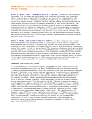 44
APPENDIX A – POSITIVE YOUTH DEVELOPMENT LITERATURE REVIEW
AND REFERENCES
MODEL 4: THE NATIONAL COLLABORATION FOR YOUTH (NCY), a coalition of national agencies
committed to PYD, has worked with the Forum for Youth Investment (FYI) through their “Ready by 21”
initiative to develop a set of outcomes for PYD programs to measure. These were categorized within
five developmental domains – thriving, connecting, leading, learning and working. Each domain
contains three to four outcomes. For instance, outcomes within the “leading” domain included community
connectedness, social responsibility, and leadership development. A major advantage of the NCY/FYI
evaluation resource is that each outcome was illustrated by specific indicators of progress, as well as
suggestions of concrete measurement tools culled from NCY’s members and other youth organizations,
which organizations may utilize to measure their achievement of these indicators (The Forum for Youth
Investment with the National Collaboration for Youth Research Group, 2012). Although evaluations that
are based in youth outcomes, rather than program quality, and that are supported by empirical evidence,
are challenging to implement within a PYD framework, there are nonetheless tools available to help youth
organizations track their outcomes.
MODEL 5: YOUTH-LED PARTICIPATORY EVALUATION is one of the most progressive evaluation
frameworks within the youth development field is. In a participatory evaluation process, young people
identify their own goals and metrics for achieving them, a process that serves the dual purpose of further
developing their skills, competencies and engagement in programming, while simultaneously evaluating the
success of the program in which they are participants. After reviewing the literature to identify youth-oriented
evaluation models, and finding none, Kim Sabo-Flores (2008) elaborated the youth participatory evaluation
approach. Sabo-Flores detailed concrete processes youth development practitioners may use to facilitate
participatory evaluation. Participatory evaluation metrics are necessarily open-ended at the onset, which
may make them unsuitable for organizations whose funders expect concrete metrics in advance of funding.
Yet elements of participatory evaluation may still be implemented in specific youth-led campaigns and
projects within broader organizations that practice more traditional forms of evaluation.
EXAMPLES OF PYD ORGANIZATIONS
The construct of Positive Youth Development (PYD) emerged from the work of academics and youth
development intermediary organizations (i.e., Karen Pittman’s Forum for Youth Investment), informed
by the work of grassroots youth workers. Some youth organizations have since been influenced to explicitly
reference PYD principles in their outreach materials, reports and/or evaluations, i.e., more actively self-
identify as PYD organizations. Examples include the STEM Education organization Project Exploration,
the 4-H Youth Development Organization (a national leader in PYD evaluation efforts) and the Boys
and Girls Club of America. Currently, the Chicago antiviolence organization BUILD is working with
Stacey S. Horn from University of Illinois at Chicago, with support from the Polk Brothers Foundation,
to comprehensively implement PYD. It is important to note that PYD does not necessarily mandate a
particular approach to programming, but is rather a set of asset-based principles that may be applied in a
range of different programs. All of the programs listed above incorporate PYD philosophies and values
(all have some level of focus on holistic development, i.e. promoting assets and working across two
or more aspects of the developmental system such as school/family/ community), and offer a decent
mix of size/constituency/focus area. As you recall in Catalano, et al’s (1998) seminal evaluation of
the positive impact of PYD approaches, organizations were categorized as PYD based upon whether
their work contributed to young people’s developmental assets, and the extent to which they functioned
across multiple contexts (i.e., family/school/community), not whether they self-identified as PYD
organizations. This study included a number of entities whose primary identifications were as
prevention or mentoring organizations (although organizations that targeted only specific “at risk”
groups were not eligible for inclusion).
 