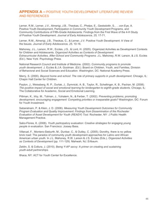 46
APPENDIX A – POSITIVE YOUTH DEVELOPMENT LITERATURE REVIEW
AND REFERENCES
Lerner, R.M., Lerner, J.V., Almerigi, J.B., Theokas, C., Phelps, E., Gestsdottir, S., …von Eye, A.
Positive Youth Development, Participation in Community Youth Development Programs, and
Community Contributions of Fifth-Grade Adolescents: Findings from the First Wave of the 4-H Study
of Positive Youth Development. Journal of Early Adolescence, 25, 17-71.
Lerner, R.M., Almerigi, J.B., Theokas, C., & Lerner, J.V. Positive Youth Development: A View of
the Issues. Journal of Early Adolescence, 25, 10-16.
Mahoney, J.L., Larson, R.W., Eccles, J.S., & Lord, H. (2005). Organized Activities as Development Contexts
for Children and Adolescents. Organized Activities as Contexts of Development:
Extracurricular Activities, After-School and Community Programs. J.L. Mahoney, R.W. Larson, & J.S. Eccles
(Ed.). New York: Psychology Press.
National Research Council and Institute of Medicine. (2002). Community programs to promote
youth development. J. Eccles & J.A. Gootman. (Ed.). Board on Children, Youth, and Families, Division
of Behavioral and Social Sciences and Education. Washington, DC: National Academy Press.
Merry, S. (2000). Beyond home and school: The role of primary supports in youth development. Chicago, IL:
Chapin Hall Center for Children.
Payton, J., Weissberg, R. P., Durlak, J., Dymnicki, A. B., Taylor, R., Schellinger, K. B., Pachan, M. (2008).
The positive impact of social and emotional learning for kindergarten to eighth-grade students. Chicago, IL:
The Collaborative for Academic, Social and Emotional Learning.
Pittman, K., Irby, M., Tolman, J., Yohalem, N., & Ferber, T. (2002). Preventing problems, promoting
development, encouraging engagement: Competing priorities or inseparable goals? Washington, DC: Forum
for Youth Investment.
Sabaratnam, P. & Klein, J. D. (2006). Measuring Youth Development Outcomes for Community
Program Evaluation and Quality Improvement: Findings from Dissemination of the Rochester
Evaluation of Asset Development for Youth (READY) Tool. Rochester, NY: J Public Health
Management Practice.
Sabo-Flores, K. (2008). Youth participatory evaluation: Creative strategies for engaging young
people in evaluation. San Francisco: Jossey Bass.
Villaruel, F., Montero-Sieburth, M., Dunbar, C., & Outley, C. (2005). Dorothy, there is no yellow
brick road: The paradox of community youth development approaches for Latino and African
American urban youth. In J.L. Mahoney, R.W. Larson & J.S. Eccles (Eds.), Organized Activities
as Contexts of Development (pp. 111-129). Mahwah, NJ: Erlbaum.
Zeldin, S. & Collura, J. (2010). Being Y-AP savvy: A primer on creating and sustaining
youth-adult partnerships.
Ithaca, NY: ACT for Youth Center for Excellence.
 