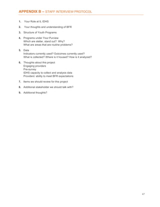 47
APPENDIX B – STAFF INTERVIEW PROTOCOL
1. Your Role at IL IDHS
2. Your thoughts and understanding of BFR
3. Structure of Youth Programs
4. Programs under Your Purview
Which are stellar, stand out? Why?
What are areas that are routine problems?
5. Data
Indicators currently used? Outcomes currently used?
What is collected? Where is it housed? How is it analyzed?
6. Thoughts about this project
Engaging providers
Pre-survey
IDHS capacity to collect and analysis data
Providers’ ability to meet BFR expectations
7. Items we should review for this project
8. Additional stakeholder we should talk with?
9. Additional thoughts?
 