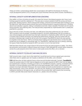 48
APPENDIX C – KEY THEMES FROM STAFF INTERVIEWS
These are further contextualizing details from conversations with staff from the Bureau for Positive
Youth Development (where CYS is housed) and Youth Prevention Services (which houses TeenREACH.)
INTERNAL CAPACITY & BFR IMPLEMENTATION CONCERNS
One staffer is in favor of looking at results, but raises the concern that federal programs don’t have much
funding support to build the capacity for it. This was also a concern echoed in both the survey and focus
group data. General revenue, which could provide funding, is the first to be eliminated when funding is cut at
the state level. Staff believes grants should have some funding directed to capacity building and, if thinking
about local evaluation capacity, making it centralized would also make it valuable. Providers are not used to
doing evaluation and collecting data. If we hold providers responsible for implementation then it creates the
potential for outcomes.
Due to the loss of 52% of funding over time, one staff person describes performing her own internal
‘BFR’ process to look at overlaps, consolidate programs, and work collaboratively with her providers to
save critical programs and eliminate those that were redundant or duplicative (either within her own area
or another area of IDHS) and those not meeting the performance measures. She has worked with her
providers to develop logic models for all but one of her program (TeenREACH) which she was working
to complete in the near future. Staff is concerned about making sure she has the time to review the data
herself and not to delegate to subordinate staff. For TeenREACH, staff feels that she is already collecting
the types of data that would be needed for BFR, but some it is not in the best format.
Staff also fears that the only overall measure that would fit across all youth programs is safety. The others
are prevention and focused on different issues and concerns. Staff reiterated her concern about measures
across the youth programs when there were no clear goals across the office, unit, or division.
INTERNAL CAPACITY TO COLLECT AND ANALYZE DATA
Staff concerns were, in part, due to their belief that it would be hard to achieve agreed upon outcomes
when there were no agreed upon set of goals or definitions for the office, unit or division.
CYS staff describes all data collection being outsourced and handled externally. Similarly, TeenREACH
raises the question about IL DHS' internal capacity to do the work required for BFR. Over time the agency
has experienced a reduction in funding up to 52% in its TeenREACH program. Training, evaluations (there
has been no formal evaluation since 2005 and its first pilot evaluation was in 2000), and research and
analysis have been eliminated. Moreover, the need to adapt and build out eCornerstone to meet the new
data requirements, which come with BFR, has yet to be met. Building out the database would include
building an interface on the agency side, as well as on the provider side; staff is aware that connecting
IL DHS to provider data would require resources (i.e., people, time and funding.)
 