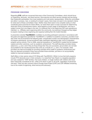49
APPENDIX C – KEY THEMES FROM STAFF INTERVIEWS
PROGRAM CONCERNS
Regarding CYS, staff are concerned that many of the Community Committees, which should focus
on organizing, advocacy, and direct service, have become too direct service oriented and are losing
their trademark participation from local residents and multi-sector representation. While the committees
are either in process, new, or existing for at least 3 years, there does not seem to be standard criteria
for what each of these committees mean. Neither does there seem to be complete clarity on what
constitutes good outcomes for these efforts, nor does there seem to exist a process for determining
what each level of development means, what happens at each stage of development, and how a
subject moves from one stage to the next. It is believed that in the beginning CAP was operating as
intended, i.e., Affiliates were organizing within the community, but practices changed as they began
to expand, leading to less organizing and capacity building than the model intended.
In prevention-oriented TeenREACH, in addition to providing participant outcomes in accordance with
the goals and objectives specified for TeenREACH, in addition to academic outcomes, providers must
also enter into ECornerstone the following data: unduplicated number and demographic characteristics
of program participants, annual enrollment data; participant attendance data; hours of operation;
program service activity. Prior to 2006, external evaluations of TeenREACH created the link between
outputs and other outcomes, such as academic achievement. The staff describes providers being
asked do x, y, and z and if they do those things then they are successful, yet providers are not held
accountable for the results/outcomes that come as a results of x, y, and z. For example, while
providers are held accountable for providing activities which relate to academic achievement and
they are deemed successful if they have provided those activities, yet there is no accountability
related to improved academic achievement.
Staff differs in their opinion about CYS fitting with TeenREACH. While it is true that both programs
include PYD elements even in their contracts, it is noted that Teen Reach is a targeted population
and was created for TANF families, free lunch children, or single mothers with children who have
been historically considered at risk, unlike CYS which is open to all youth, regardless of perceived
risk level. There are also concerns about Chicago Area Project (CAP) and CAP Affiliates remaining
true to the model of organizing, direct service and advocacy.
 