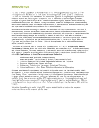 5
INTRODUCTION
The state of Illinois’ Department of Human Services is one of the largest financial supporters of youth
service provision in the state and as such is also deemed responsible for the quality of said services.
The state has historically used a traditional and incremental approach to budgeting for organizational
contracts in which the previous year’s budget was used as a baseline for developing the budget for
next year. Budgeting for Results (BFR) is a performance based budgeting approach which theoretically
establishes state priorities and connects funding to outcomes for each of those priorities. Put another way,
resources are allocated based on how effectively a program or service provider achieves established goals
and objectives as opposed to being based on historical funding levels.
Donors Forum has been monitoring BFR since it was enacted in 2010 by Governor Quinn. Since then, in
public testimony, research and its direct outreach to officials, Donors Forum has consistently advocated
for a prolonged conversation between state government, philanthropy and nonprofits as a way to strengthen
public decision-making at large, and Budgeting for Results, in particular. If done well, BFR can be a
strategic guide to help Illinois ensure more responsible management of the existing partnerships between
state government, philanthropy, and the nonprofits that deliver many of the services Illinois relies on.
If not done well, the fabric of service delivery (which is already tearing due to continued fiscal stress)
will be irreparably damaged.
This current report can be seen as a follow up to Donors Forum’s 2012 report, Budgeting for Results:
Key Issues of Concern, which was produced in cooperation with researchers from The American University
and Indiana University. This report endeavored to help identify best practices and common challenges from
other states as a basis for recommendations for implementing performance-based budgeting in Illinois. It
offered Six Key Features of Sound Performance-based Budgeting:
1. Government-wide, Multi-year Strategic Planning
2. Agencies Develop Operating Plans to Achieve Government-wide Goals
3. Valid and Meaningful Performance Measures for Agencies and Programs
4. Resource Allocations are Aligned with Goals
5. Independent Collection and Transparent Reporting of Outcomes
6. Outcomes Measures Inform Goals, Objectives, Allocations, and Operations
One year after Donors Forum released that research, it is good to report that the state is making steady
progress with its strategic planning and the development of state agency operating plans; they have created
Chief Results Officers in each agency and are beginning to build a portal for outcomes data to be collected.
It has yet to begin allocating resources in alignment with goals. We hope this current report would be
useful for Illinois state government, and the BFR implementation team, as it continues to create valid and
meaningful performance measures (#3), collect and transparently report on goals and outcomes (#5), and
eventually use these chosen outcomes to inform the future, strategic planning of programs (#6) – and thus
budgets.
Ultimately, Donors Forum’s goal is to help BFR become a useful tool to strengthen the operating
environment for nonprofits engaged with the state.
 
