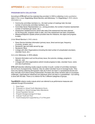 52
APPENDIX C – KEY THEMES FROM STAFF INTERVIEWS
PROGRAM DATA COLLECTION
According to CYS staff and the materials they provided, IL DHS is collecting mostly quantitative
data in three areas: Organizing, Direct Service, and Advocacy. For Organizing IL DHS collects
information on:
• Community committee members (i.e., the total number of meetings held, the total
number of community committee members, etc.)
• Committee Sector Representation (i.e., among providers, the number of sectors represented;
number of members per sector, etc.)
• Assessment Update/Outcome (which also asks if the assessment has been planned
for the fiscal year, progress made to date, and if the assessment has been completed)
• Milestone/Objective Update (where providers lists the milestone, the object and progress
to data).
Under Direct Service IL DHS collects:
• Direct Service Activities Information (primary issue, direct service type, frequency
of activity, duration, etc.);
• Recipients' age and totals served by age
• Recipients' Race
• Linkage with other Organizations (including the total number of unduplicated volunteers,
volunteer hours, etc.)
And under Advocacy, IL DHS collects:
• General information such as the primary issue, the outcome, strategy, progress to
data etc.; and
• Linkages with other organizations (which include progress to data, volunteer hours, name
and role of partner(s))
CYS staff describe collecting mostly outputs (number of youth, number of committee members)
but not hours of programming. However, they do collect volunteer hours to leverage funds. They
have only starting collecting demographic data all of which are kept in a spreadsheet (Excel) and
they manually count what is being implemented. Providers also share narrative data on successes,
challenges, organizational milestones and objectives which are kept in a spreadsheet – but nothing
is done with the data. There is no criterion for the 3 different categories of groups.
TeenREACH collects mostly outputs which are referred to as performance measures and
collected through ECornerstone:
1. Days Open;
2. Proposed vs. Actual Youth Attendance Hours;
3. Proposed vs. Actual Average Daily Attendance;
4. Actual Population Served;
5. Program Dosage-average # of days;
6. Cost per Youth per Hour
7. Youth Employment supported by a % of the grant
 