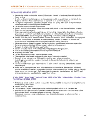 64
APPENDIX E – AGGREGATED DATA FROM THE YOUTH PROVIDER SURVEYS
HOW ARE YOU USING THE DATA?
• We use the data to evaluate the program. We present the data to funders and use it to apply for
future funding.
• It helps us determine what programs and services we want to keep, eliminate or maintain. It also
helps us determine if we need to change an approach or an operative structure.
• To improve our processes, operation, program design and quality at the point of implementation,
and to replicate successful programs and services.
• To provide continuous quality improvement
• Identify program modifications, things to continue doing, things to stop doing and things to tweak
• Reporting and improvement.
• Improve programming, funding reporting, use for marketing, increasing the donor base, or funding
proposals, to benchmark against other organizations or entities, to educate staff and schools about
anticipated and final results from yearly programming, accreditation, and recruiting staff.
• We are using the data to determine where to invest our resources and/or to determine which program
activities to discontinue or redevelop, to determine which partners to seek out to address the
shortcomings in our programming, and to determine which grants to apply for.
• We share outcome data with program staff and brainstorm possibilities to enhance programming.
• For program accountability and future program adjustments/development
• Program development and funding opportunities
• We are using the data to track our Teen-REACH participants after graduation.
• Annual Outcome Reports and Performance Improvement Reports
• Reporting info to the state
• To notice if prevention deters substance use in future
• The use of the data helps in understanding the type of intervention needed.
• Primarily for our own planning. At times it is helpful to grant writing or reporting.
• Adjusting program activities based on the needs of clients and whether or not outcomes are
being achieved.
• To find where there are gaps in services are. To learn what we are doing right and what we can
improve upon.
• At the end of the program year, staff analyzes reports and identifies at least two data points they
want to target for improvement (or if there are positive data results staff may develop plans to maintain
those scores into the next year). Staff develops an improvement plan that aligns with SMART goal
criteria and resources are allocated to support their efforts.
IF YOU AREN'T ANALYZING YOUR OUTCOME DATA, WHAT ARE THE BARRIERS TO ANALYZING
YOUR OWN OUTCOME DATA?
• Not enough time to perform analysis because it is the responsibility of one person to complete reports
that has many other duties.
• We are analyzing the data
• Though we do it, again, time and personnel availability make it difficult to do it as we'd like.
• Analysis of outcomes must be improved with more defined outcomes, metrics, and the appropriate
technology and staff to analyze makes any necessary changes.
• Finances to purchase a program that would make data collection easier to collect and share by
multiple entities.
 