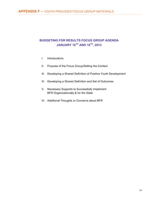 68
APPENDIX F – YOUTH PROVIDER FOCUS GROUP MATERIALS
BUDGETING FOR RESULTS FOCUS GROUP AGENDA
JANUARY 16TH
AND 18TH
, 2013
I. Introductions
II. Purpose of the Focus Group/Setting the Context
III. Developing a Shared Definition of Positive Youth Development
IV. Developing a Shared Definition and Set of Outcomes
V. Necessary Supports to Successfully Implement
BFR Organizationally & for the State
VI. Additional Thoughts or Concerns about BFR
 
