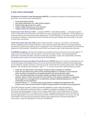 7
INTRODUCTION
IL DHS YOUTH PROGRAMS
The Bureau of Positive Youth Development (BPYD) is comprised of programs that address primarily
prevention. They share these characteristics:
• Community-based services
• Use similar approaches (e.g. after-school program)
• Target similar age groups (e.g. youth)
• Target multiple domains (e.g. youth, parents)
• Target universal and selected populations
Community Youth Services (CYS) —a program of BPYD-- is described as offering “….innovative programs
in two hundred diverse communities and counties for youth, young adults and families. CYS programs are
aimed at reducing and preventing juvenile delinquency” (IL DHS Website). CYS works through community
committees to address, evaluate and resolve the needs of the youth, families (the community) in the area
in which they are working.
Youth Intervention Services (YIS) strives to offer prevention, diversion, intervention, and treatment
services targeting youth to support families in crisis; prevent juvenile delinquency; encourage academic
achievement; and to divert youth at risk of involvement in the child welfare, juvenile justice, and correctional
systems (IL DHS Website). TeenREACH and CCBYS are housed under Youth Intervention Services.
TeenREACH programs, services and activities are provided during non-school hours to youth ages 6-17,
when youth are most likely to get into trouble. Core Service areas include: improving educational
performance; life skills education; parental involvement; recreation; sports and cultural/artistic activities;
and positive adult mentors and service learning (IL DHS Website).
Comprehensive Community Based Youth Services’ (CCBYS) goals are to provide comprehensive and
community-based individualized services to at-risk youth and their families to achieve family stabilization
and reunification, thereby diverting or minimizing youth contact with the juvenile justice and/or child welfare
systems. The mandatory core population, ages 11 - 17, are any minors who meet the following criteria:
• Youth who are absent from home without consent of parent, guardian or custodian
• Youth who are beyond the control of their parents/guardians or custodians in circumstances
which constitute a substantial or immediate danger to the minor's physical safety
• Youth, who after being taken into limited custody and offered interim crisis intervention
services, refuse to return home after the minor and his or her parents, guardians or custodians,
cannot agree to an arrangement for an alternative voluntary residential placement or to the
continuation of such placement
• Lockouts: Minors, 11 - 17 years of age, whose parent or caregiver has denied the child
access to the home and has refused or failed to make provisions for another living arrangement.
The CCBYS Program provides a continuum of services statewide to youth in high risk situations. A
24-hour crisis intervention response system is available in emergency situations for referrals
from youth, parents/guardians, police, courts, schools, Safe Place, and the Department of Children
and Family Services (DCFS). In addition to the CCBYS mandated programming, other discretionary
services appropriate to the youth may also be provided. CCBYS was included in the survey, but was
not included in the focus group discussions because this programming is focused specifically on
at-risk youth, unlike the description of CYS and TeenREACH.
 