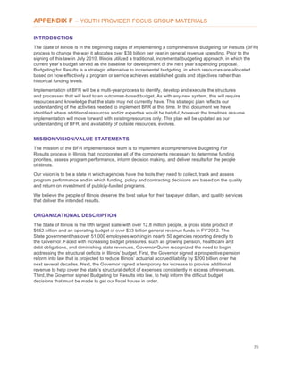 70
APPENDIX F – YOUTH PROVIDER FOCUS GROUP MATERIALS
INTRODUCTION
The State of Illinois is in the beginning stages of implementing a comprehensive Budgeting for Results (BFR)
process to change the way it allocates over $33 billion per year in general revenue spending. Prior to the
signing of this law in July 2010, Illinois utilized a traditional, incremental budgeting approach, in which the
current year’s budget served as the baseline for development of the next year’s spending proposal.
Budgeting for Results is a strategic alternative to incremental budgeting, in which resources are allocated
based on how effectively a program or service achieves established goals and objectives rather than
historical funding levels.
Implementation of BFR will be a multi-year process to identify, develop and execute the structures
and processes that will lead to an outcomes-based budget. As with any new system, this will require
resources and knowledge that the state may not currently have. This strategic plan reflects our
understanding of the activities needed to implement BFR at this time. In this document we have
identified where additional resources and/or expertise would be helpful, however the timelines assume
implementation will move forward with existing resources only. This plan will be updated as our
understanding of BFR, and availability of outside resources, evolves.
MISSION/VISION/VALUE STATEMENTS
The mission of the BFR implementation team is to implement a comprehensive Budgeting For
Results process in Illinois that incorporates all of the components necessary to determine funding
priorities, assess program performance, inform decision making, and deliver results for the people
of Illinois.
Our vision is to be a state in which agencies have the tools they need to collect, track and assess
program performance and in which funding, policy and contracting decisions are based on the quality
and return on investment of publicly-funded programs.
We believe the people of Illinois deserve the best value for their taxpayer dollars, and quality services
that deliver the intended results.
ORGANIZATIONAL DESCRIPTION
The State of Illinois is the fifth largest state with over 12.8 million people, a gross state product of
$652 billion and an operating budget of over $33 billion general revenue funds in FY’2012. The
State government has over 51,000 employees working in nearly 50 agencies reporting directly to
the Governor. Faced with increasing budget pressures, such as growing pension, healthcare and
debt obligations, and diminishing state revenues, Governor Quinn recognized the need to begin
addressing the structural deficits in Illinois’ budget. First, the Governor signed a prospective pension
reform into law that is projected to reduce Illinois’ actuarial accrued liability by $200 billion over the
next several decades. Next, the Governor signed a temporary tax increase to provide additional
revenue to help cover the state’s structural deficit of expenses consistently in excess of revenues.
Third, the Governor signed Budgeting for Results into law, to help inform the difficult budget
decisions that must be made to get our fiscal house in order.
 