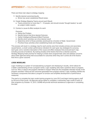 75
APPENDIX F – YOUTH PROVIDER FOCUS GROUP MATERIALS
There are three main steps to strategy mapping
1. Identify desired outcomes/results;
a. Illinois has seven established Result areas;
2. Create Strategy Mapping Teams around each Result;
a. Teams should be no more than 7 – 10 people, and should include “thought leaders” as well
as subject matter experts
3. Conduct a cause & effect analysis for each
Outcome;
a. Define the Problem
b. Identify factors that drive desired Outcome
c. Gather Intelligence/Research/Best Practices
d. Identify which activities can drive desired result
e. Determine which of those activities are/should be a function of State Government
f. Prioritize those activities when establishing Goals and Subgoals.
This process will result in a strategy map for each priority area that includes primary and secondary
causal factors, a small number performance indicators for each goal, key strategies for pursuing
each goal, and a narrative description of the cause and effect analyses that produced each map,
including sources of evidence. By looking broadly at the factors that drive a desired outcome,
Strategy Mapping holds promise for helping to break down programmatic silos and address concerns
about state agencies being held accountable for outcomes when they don’t control all of the factors
that drive a given outcome.
LOGIC MODELING
Logic modeling is a system of conceptualizing a program and displaying it visually, which allows for
a better understanding of how a program works. Logic modeling asks basic questions about a program,
such as: Who or what is the program intended to impact? What are the immediate intended results of the
program activities? What are the outcomes generated from program activity? Logic modeling clarifies the
necessary components that allow a program to function and simplifies development of performance
measures.
The goal is to complete the logic model training program by June 2012 and begin training agency staff
by the end of that month. All agencies will be asked to complete a rudimentary logic model of each of
their programs by October 15, 2012. GOMB will provide technical assistance to agencies in completing
this task.
 