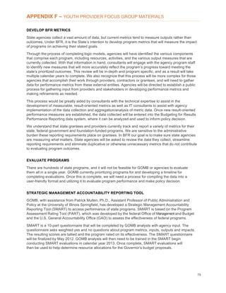76
APPENDIX F – YOUTH PROVIDER FOCUS GROUP MATERIALS
DEVELOP BFR METRICS
State agencies collect a vast amount of data, but current metrics tend to measure outputs rather than
outcomes. Under BFR, it is the State’s intention to develop program metrics that will measure the impact
of programs on achieving their stated goals.
Through the process of completing logic models, agencies will have identified the various components
that comprise each program, including resources, activities, and the various output measures that are
currently collected. With that information in hand, consultants will engage with the agency program staff
to identify new measures that will more accurately reflect the program’s progress toward meeting the
state’s prioritized outcomes. This review will be in-depth and program specific, and as a result will take
multiple calendar years to complete. We also recognize that this process will be more complex for those
agencies that accomplish their work through providers, contractors or grantees, and will need to gather
data for performance metrics from these external entities. Agencies will be directed to establish a public
process for gathering input from providers and stakeholders in developing performance metrics and
making refinements as needed.
This process would be greatly aided by consultants with the technical expertise to assist in the
development of measurable, result-oriented metrics as well as IT consultants to assist with agency
implementation of the data collection and aggregation/analysis of metric data. Once new result-oriented
performance measures are established, the data collected will be entered into the Budgeting for Results
Performance Reporting data system, where it can be analyzed and used to inform policy decision.
We understand that state grantees and providers currently track and report a variety of metrics for their
state, federal government and foundation-funded programs. We are sensitive to the administrative
burden these reporting requirements place on grantees. In BFR our goal is to make sure state agencies
are measuring what matters. State agencies will be asked to review the data they collect, streamline
reporting requirements and eliminate duplicative or otherwise unnecessary metrics that do not contribute
to evaluating program outcomes.
EVALUATE PROGRAMS
There are hundreds of state programs, and it will not be feasible for GOMB or agencies to evaluate
them all in a single year. GOMB currently prioritizing programs for and developing a timeline for
completing evaluations. Once this is complete, we will need a process for compiling the data into a
user-friendly format and utilizing it to evaluate program performance and make policy decision.
STRATEGIC MANAGEMENT ACCOUNTABILITY REPORTING TOOL
GOMB, with assistance from Patrick Mullen, Ph.D., Assistant Professor of Public Administration and
Policy at the University of Illinois Springfield, has developed a Strategic Management Accountability
Reporting Tool (SMART) to access performance of state programs. SMART is based on the Program
Assessment Rating Tool (PART), which was developed by the federal Office of Management and Budget
and the U.S. General Accountability Office (GAO) to assess the effectiveness of federal programs.
SMART is a 10-part questionnaire that will be completed by GOMB analysts with agency input. The
questionnaire asks weighted yes and no questions about program metrics, inputs, outputs and impacts.
The resulting scores are tallied and the program rated on its effectiveness. The SMART questionnaire
will be finalized by May 2012. GOMB analysts will then need to be trained in the SMART begin
conducting SMART evaluations in calendar year 2013. Once complete, SMART evaluations will
then be used to help determine resource allocations for the Governor’s budget proposals.
 