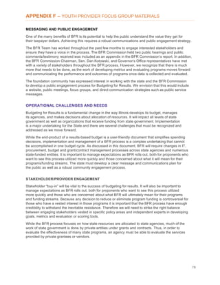 78
APPENDIX F – YOUTH PROVIDER FOCUS GROUP MATERIALS
MESSAGING AND PUBLIC ENGAGEMENT
One of the many benefits of BFR is its potential to help the public understand the value they get for
their taxpayer dollars. Achieving this requires a robust communications and public engagement strategy.
The BFR Team has worked throughout the past few months to engage interested stakeholders and
ensure they have a voice in the process. The BFR Commission held two public hearings and public
comments/testimony received was included as an appendix in the BFR Commission’s report. In addition,
the BFR Commission Chairman, Sen. Dan Kotowski, and Governor’s Office representatives have met
with a variety of stakeholders throughout the BFR process. However, we recognize that there is much
more that needs to be done, as the work of developing metrics and evaluating programs moves forward
and communicating the performance and outcomes of programs once data is collected and evaluated.
The foundation community has expressed interest in working with the state and the BFR Commission
to develop a public engagement process for Budgeting for Results. We envision that this would include
a website, public meetings, focus groups, and direct communication strategies such as public service
messages.
OPERATIONAL CHALLENGES AND NEEDS
Budgeting for Results is a fundamental change in the way Illinois develops its budget, manages
its agencies, and makes decisions about allocation of resources. It will impact all levels of state
government as well as organizations that receive funding from state government. Implementation
is a major undertaking for the State and there are several challenges that must be recognized and
addressed as we move forward.
While the end-product of a results-based budget is a user-friendly document that simplifies spending
decisions, implementation and management of a BFR process is a complex undertaking that cannot
be accomplished in one budget cycle. As discussed in this document, BFR will require changes in IT,
procurement, budget and grant/contract management processes across state agencies and numerous
state-funded entities. It is important to manage expectations as BFR rolls out, both for proponents who
want to see this process utilized more quickly and those concerned about what it will mean for their
programs/funding streams. The state must develop a clear message and communications plan for
the public as well as a robust community engagement process.
STAKEHOLDER/PROVIDER ENGAGEMENT
Stakeholder “buy-in” will be vital to the success of budgeting for results. It will also be important to
manage expectations as BFR rolls out, both for proponents who want to see this process utilized
more quickly and those who are concerned about what BFR will ultimately mean for their programs
and funding streams. Because any decision to reduce or eliminate program funding is controversial for
those who have a vested interest in those programs it is important that the BFR process have enough
credibility to withstand the inevitable resistance. Therefore we will need to strike the right balance
between engaging stakeholders vested in specific policy areas and independent experts in developing
goals, metrics and evaluation or scoring tools.
While the BFR process focuses on how state resources are allocated to state agencies, much of the
work of state government is done by private entities under grants and contracts. Thus, in order to
evaluate the effectiveness of many state programs, an agency must be able to evaluate the services
provided by private grantees or vendors.
 