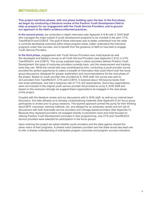 8
METHODOLOGY
This project had three phases, with one phase building upon the last. In the first phase,
we began by conducting a literature review of the Positive Youth Development field to
help us prepare for our engagement with the Youth Service Providers, and to ground
our approach in the field’s evidence-informed practices.
In the second phase, we conducted in-depth interviews (see Appendix A & B) with IL DHS Staff
who managed the major subset of youth development programs to be included in the pilot: CYS,
TeenREACH and CCBYS. The goal of these interviews was to better understand how the state
is currently developing outcomes within these program areas; better understand the individual
programs under their purview; and to benefit from the guidance of staff on how best to engage
Youth Service Providers.
In the third phase, engagement with Youth Service Providers was multi-layered as well.
We developed and fielded a survey to all Youth Service Providers (see Appendix C & D) in CYS,
TeenREACH, and CCBYS. This survey explored ways in which providers defined Positive Youth
Development; the types of outcomes providers currently track; and the measurement and tracking
tools they use. While the overall pilot was constrained by time, conducting a youth provider survey
provided the perfect opportunity to collect a breadth of information that could inform both the focus
group discussions (designed for greater exploration) and recommendations for the next phase of
the project. Based on youth provider lists provided by IL DHS staff, the survey was sent to
323 providers from TeenREACH, CYS and CCBYS; it received about 100 bounce backs from
bad email addresses, and had a response rate of 11% (24 respondents). Some key organizations
were not included in the original youth service provider list provided to us by IL DHS Staff and
based on this exclusion strongly we suggest these organizations be engaged in the next phase
of this project.
Coupled with the literature review and our discussions with IL DHS staff, as well as our internal team
discussion, this data allowed us to develop contextualizing materials (See Appendix E) for focus group
participants to review prior to group sessions. This layered approach primed the pump for their thinking
about BFR, outcomes, tracking methods, etc. and allowed for an extremely candid and rich set of
discussions with both downstate service providers and Chicago-based providers (See Appendix F).
Because they represent providers not engaged directly in prevention work and most focused on
utilizing Positive Youth Development principles in their programming, only CYS and TeenREACH
service providers were selected for participation in the focus groups.
Upon entering this project we asked whether youth providers and the state agency shared the
same vision of their programs. A shared vision between providers and the State would also lead one
to infer a shared understanding of anticipated program outcomes and program success indicators.
 