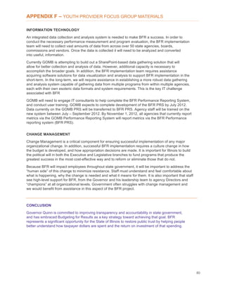 80
APPENDIX F – YOUTH PROVIDER FOCUS GROUP MATERIALS
INFORMATION TECHNOLOGY
An integrated data collection and analysis system is needed to make BFR a success. In order to
conduct the necessary performance measurement and program evaluation, the BFR implementation
team will need to collect vast amounts of data from across over 50 state agencies, boards,
commissions and vendors. Once the data is collected it will need to be analyzed and converted
into useful, information.
Currently GOMB is attempting to build out a SharePoint-based data gathering solution that will
allow for better collection and analysis of data. However, additional capacity is necessary to
accomplish the broader goals. In addition, the BFR implementation team requires assistance
acquiring software solutions for data visualization and analysis to support BFR implementation in the
short-term. In the long-term, we will require assistance in establishing a more robust data gathering
and analysis system capable of gathering data from multiple programs from within multiple agencies,
each with their own esoteric data formats and system requirements. This is the key IT challenge
associated with BFR
GOMB will need to engage IT consultants to help complete the BFR Performance Reporting System,
and conduct user training. GOMB expects to complete development of the BFR PRS by July 2012.
Data currently on the GOMB PRS will be transferred to BFR PRS. Agency staff will be trained on the
new system between July – September 2012. By November 1, 2012, all agencies that currently report
metrics via the GOMB Performance Reporting System will report metrics via the BFR Performance
reporting system (BFR PRS).
CHANGE MANAGEMENT
Change Management is a critical component for ensuring successful implementation of any major
organizational change. In addition, successful BFR implementation requires a culture change in how
the budget is developed, and how appropriation decisions are made. It is important for Illinois to build
the political will in both the Executive and Legislative branches to fund programs that produce the
greatest success in the most cost-effective way and to reform or eliminate those that do not.
Because BFR will impact employees throughout state government, it will be important to address the
“human side” of this change to minimize resistance. Staff must understand and feel comfortable about
what is happening, why the change is needed and what it means for them. It is also important that staff
see high-level support for BFR, from the Governor and his leadership team to agency Directors and
“champions” at all organizational levels. Government often struggles with change management and
we would benefit from assistance in this aspect of the BFR project.
CONCLUSION
Governor Quinn is committed to improving transparency and accountability in state government,
and has embraced Budgeting for Results as a key strategy toward achieving that goal. BFR
represents a significant opportunity for the State of Illinois to restore public trust by helping people
better understand how taxpayer dollars are spent and the return on investment of that spending.
 