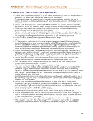 84
APPENDIX F – YOUTH PROVIDER FOCUS GROUP MATERIALS
HOW WOULD YOU DEFINE POSITIVE YOUTH DEVELOPMENT?
• Positive youth development is defined by us is a holistic development of youth, not only academic +-
excellence, but development in leadership skills and civic engagement
• A process necessary to ensure that youth are able to make and execute decisions that lead to
positive life outcomes; additionally to assist youth in developing the necessary skills to be prepared
for adult life
• Positive youth development is a framework that fosters internal and external protective factors to
moderate risk factors and enhances optimal physical, cognitive, social and emotional development.
• Giving young people every opportunity to discover and grow skills and talents in a supportive
environment with positive role models and adult support
• Positive youth development is efforts (activities/interventions) to support youth in achieving their
dreams and becoming contributing members of their community. It emphasizes the importance of
focusing on youths’ strengths and providing opportunities to help others through service.
• Built upon YPQA, program quality pyramid, 40 developmental assets
• NA
• "PYD emphasizes the importance of focusing on youths’ strengths instead of their risk factors to
ensure that all youth grow up to become contributing adults." Many researchers have looked at this
and have created frameworks around it. It relates to our programming because much of our
prevention programming is emphasizing strengths and building capacities in order to mitigate risk
factors that exist in their communities, their homes, or even their physical predisposition.
• Positive Youth Development is a process which prepares young people to meet the challenges of
adolescence and adulthood through a coordinated, progressive series of activities and experiences
which help them to become socially, morally, emotionally, physically, and cognitively competent.
• Providing strength based framework to foster kids’ growth.
• Positive Youth Development involves building on assets youth or communities posses to either
prevent risky behavior or to intervene at an early stage in risky behavior among youth.
• PYD is a tool best utilized to develop youth leadership, character and living skills to become
productive and successful members of society
• Youth making the necessary changes to improve decision making.
• I was once a teenager and I cut school, talked back and broke the rules but I turned out ok. In the
afterschool program we have six core components; academic assistance, life skills, mentoring,
recreation, parental involvement and service learning. Every day we work on those core components
other than the Parental involvement part. I would define positive youth development as making a
positive difference in the youth’s life.
• Youth showing positive behavior to school, other students and a positive attitude toward their role in
the community. They also have a perception about their future success and how education plays an
important part of the success.
• Positive youth development refers to intentional efforts of other youth, adults, communities,
government agencies, and schools to provide opportunities for youth to enhance their interests,
skills, and abilities. PYD suggests that helping young people achieve their full potential is the best
way to prevent them from engaging in risky behaviors.
• Improve ability to achieve normal developmental milestones.
• Youth that has access to support systems, home, school, friends, family, community, etc
• Positive Youth Development in Youth Service program is used to focus on the youth's strengths in
order to provide the necessary assistance needed for youth to achieve his/her objectives and goals
in order become productive individuals.
• We focus on the assets/skills/strengths of the child/youth, and we work to build on those.
• PYD is a policy perspective that emphasizes providing services and opportunities to support all
young people in developing a sense of competence, usefulness, belonging and empowerment.
 