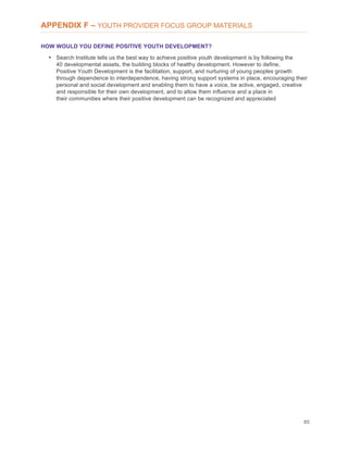 85
APPENDIX F – YOUTH PROVIDER FOCUS GROUP MATERIALS
HOW WOULD YOU DEFINE POSITIVE YOUTH DEVELOPMENT?
• Search Institute tells us the best way to achieve positive youth development is by following the
40 developmental assets, the building blocks of healthy development. However to define,
Positive Youth Development is the facilitation, support, and nurturing of young peoples growth
through dependence to interdependence, having strong support systems in place, encouraging their
personal and social development and enabling them to have a voice, be active, engaged, creative
and responsible for their own development, and to allow them influence and a place in
their communities where their positive development can be recognized and appreciated
 