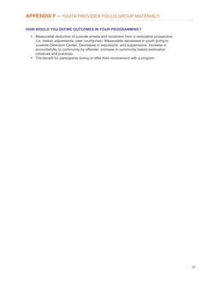 87
APPENDIX F – YOUTH PROVIDER FOCUS GROUP MATERIALS
HOW WOULD YOU DEFINE OUTCOMES IN YOUR PROGRAMMING?
• Measurable deduction of juvenile arrests and recidivism from a restorative prospective
(i.e. station adjustments, peer court/juries). Measurable decreases in youth going to
Juvenile Detention Center. Decreases in expulsions, and suspensions. Increase in
accountability to community by offender. Increase in community based restorative
initiatives and practices.
• The benefit for participants during or after their involvement with a program
 