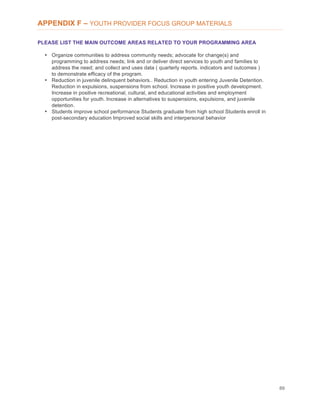 89
APPENDIX F – YOUTH PROVIDER FOCUS GROUP MATERIALS
PLEASE LIST THE MAIN OUTCOME AREAS RELATED TO YOUR PROGRAMMING AREA
• Organize communities to address community needs; advocate for change(s) and
programming to address needs; link and or deliver direct services to youth and families to
address the need; and collect and uses data ( quarterly reports. indicators and outcomes )
to demonstrate efficacy of the program.
• Reduction in juvenile delinquent behaviors.. Reduction in youth entering Juvenile Detention.
Reduction in expulsions, suspensions from school. Increase in positive youth development.
Increase in positive recreational, cultural, and educational activities and employment
opportunities for youth. Increase in alternatives to suspensions, expulsions, and juvenile
detention.
• Students improve school performance Students graduate from high school Students enroll in
post-secondary education Improved social skills and interpersonal behavior
 