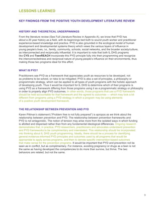 9
LESSONS LEARNED
KEY FINDINGS FROM THE POSITIVE YOUTH DEVELOPMENT LITERATURE REVIEW
HISTORY AND THEORETICAL UNDERPINNINGS
From the literature review (See Full Literature Review in Appendix A), we know that PYD has
about a 20 year history as a field, with its beginnings tied both to sound youth worker and practitioner
experience-based knowledge and practice. PYD is also grounded in the ecological model of human
development and developmental systems theory which views the various layers of influence in
young people’s lives, i.e., family, community, schools, social networks, and the broader society/culture,
as interconnected and reciprocally influential. It is important to note that both IL DHS programs
like CYS and TeenREACH incorporate this PYD principle fully into their programming and recognize
the interconnectedness and reciprocal nature of young people’s influence on their environments, thus
making those two programs ideal for this effort.
WHAT IS PYD?
Practitioners see PYD as a framework that appreciates youth as resources to be developed, not
as problems to be solved, or risks to be mitigated; PYD is also a set of principles, a philosophy or
programmatic strategy, which can be applied to all types of youth programs with the holistic approach
of developing youth. Thus it would be important for IL DHS to determine which of their programs is
using PYD as a framework differing from those programs using it as a programmatic strategy or philosophy
in order to properly align PYD outcomes. In other words, those programs that use a PYD framework
should be held accountable for that framework and the agreed to outcomes — which may look a bit
different from programs using a PYD strategy in which a program may be using elements
of a positive youth development framework.
THE RELATIONSHIP BETWEEN PREVENTION AND PYD
Karen Pittman’s statement (“Problem free is not fully prepared”) is apropos as we think about the
relationship between prevention and PYD. The relationship between prevention frameworks and
PYD is not antagonistic. The notion of tension may arise more from the isolated ways in which funding
is allotted and dispersed rather than from any fundamental ideological differences. Ongoing research
demonstrates that, in practice, PYD researchers, practitioners and advocates understand prevention
and PYD frameworks to be complimentary and interrelated. This relationship should be incorporated
into thinking about IL DHS youth programming. Ideally, there should be a process for identifying
general evidence-informed PYD principles and outcomes used by all programs that would be
appropriate to apply across programs, and then to denote specific intervention-based outcomes
that make sense for the prevention programs. It would be important that PYD and prevention not be
seen as in conflict, but as complimentary. For instance, avoiding pregnancy or drugs as a teen is not
the same as having developed the competencies to do more than survive, but thrive. The two
behaviors are related, but not the same.
 