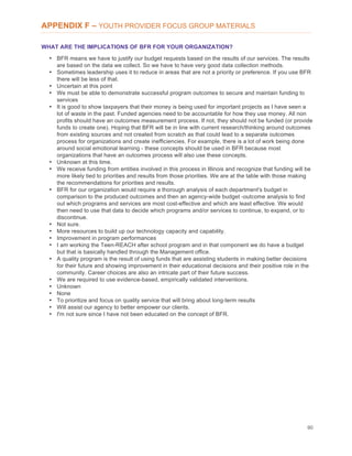 90
APPENDIX F – YOUTH PROVIDER FOCUS GROUP MATERIALS
WHAT ARE THE IMPLICATIONS OF BFR FOR YOUR ORGANIZATION?
• BFR means we have to justify our budget requests based on the results of our services. The results
are based on the data we collect. So we have to have very good data collection methods.
• Sometimes leadership uses it to reduce in areas that are not a priority or preference. If you use BFR
there will be less of that.
• Uncertain at this point
• We must be able to demonstrate successful program outcomes to secure and maintain funding to
services
• It is good to show taxpayers that their money is being used for important projects as I have seen a
lot of waste in the past. Funded agencies need to be accountable for how they use money. All non
profits should have an outcomes measurement process. If not, they should not be funded (or provide
funds to create one). Hoping that BFR will be in line with current research/thinking around outcomes
from existing sources and not created from scratch as that could lead to a separate outcomes
process for organizations and create inefficiencies. For example, there is a lot of work being done
around social emotional learning - these concepts should be used in BFR because most
organizations that have an outcomes process will also use these concepts.
• Unknown at this time.
• We receive funding from entities involved in this process in Illinois and recognize that funding will be
more likely tied to priorities and results from those priorities. We are at the table with those making
the recommendations for priorities and results.
• BFR for our organization would require a thorough analysis of each department's budget in
comparison to the produced outcomes and then an agency-wide budget -outcome analysis to find
out which programs and services are most cost-effective and which are least effective. We would
then need to use that data to decide which programs and/or services to continue, to expand, or to
discontinue.
• Not sure.
• More resources to build up our technology capacity and capability.
• Improvement in program performances
• I am working the Teen-REACH after school program and in that component we do have a budget
but that is basically handled through the Management office.
• A quality program is the result of using funds that are assisting students in making better decisions
for their future and showing improvement in their educational decisions and their positive role in the
community. Career choices are also an intricate part of their future success.
• We are required to use evidence-based, empirically validated interventions.
• Unknown
• None
• To prioritize and focus on quality service that will bring about long-term results
• Will assist our agency to better empower our clients.
• I'm not sure since I have not been educated on the concept of BFR.
 