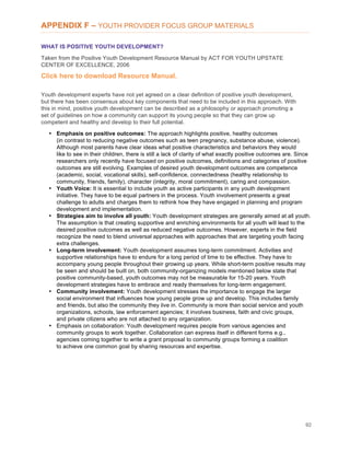 92
APPENDIX F – YOUTH PROVIDER FOCUS GROUP MATERIALS
WHAT IS POSITIVE YOUTH DEVELOPMENT?
Taken from the Positive Youth Development Resource Manual by ACT FOR YOUTH UPSTATE
CENTER OF EXCELLENCE, 2006
Click here to download Resource Manual.
Youth development experts have not yet agreed on a clear definition of positive youth development,
but there has been consensus about key components that need to be included in this approach. With
this in mind, positive youth development can be described as a philosophy or approach promoting a
set of guidelines on how a community can support its young people so that they can grow up
competent and healthy and develop to their full potential.
• Emphasis on positive outcomes: The approach highlights positive, healthy outcomes
(in contrast to reducing negative outcomes such as teen pregnancy, substance abuse, violence).
Although most parents have clear ideas what positive characteristics and behaviors they would
like to see in their children, there is still a lack of clarity of what exactly positive outcomes are. Since
researchers only recently have focused on positive outcomes, definitions and categories of positive
outcomes are still evolving. Examples of desired youth development outcomes are competence
(academic, social, vocational skills), self-confidence, connectedness (healthy relationship to
community, friends, family), character (integrity, moral commitment), caring and compassion.
• Youth Voice: It is essential to include youth as active participants in any youth development
initiative. They have to be equal partners in the process. Youth involvement presents a great
challenge to adults and charges them to rethink how they have engaged in planning and program
development and implementation.
• Strategies aim to involve all youth: Youth development strategies are generally aimed at all youth.
The assumption is that creating supportive and enriching environments for all youth will lead to the
desired positive outcomes as well as reduced negative outcomes. However, experts in the field
recognize the need to blend universal approaches with approaches that are targeting youth facing
extra challenges.
• Long-term involvement: Youth development assumes long-term commitment. Activities and
supportive relationships have to endure for a long period of time to be effective. They have to
accompany young people throughout their growing up years. While short-term positive results may
be seen and should be built on, both community-organizing models mentioned below state that
positive community-based, youth outcomes may not be measurable for 15-20 years. Youth
development strategies have to embrace and ready themselves for long-term engagement.
• Community involvement: Youth development stresses the importance to engage the larger
social environment that influences how young people grow up and develop. This includes family
and friends, but also the community they live in. Community is more than social service and youth
organizations, schools, law enforcement agencies; it involves business, faith and civic groups,
and private citizens who are not attached to any organization.
• Emphasis on collaboration: Youth development requires people from various agencies and
community groups to work together. Collaboration can express itself in different forms e.g.,
agencies coming together to write a grant proposal to community groups forming a coalition
to achieve one common goal by sharing resources and expertise.
 