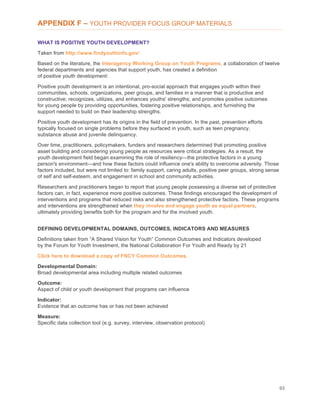 93
APPENDIX F – YOUTH PROVIDER FOCUS GROUP MATERIALS
WHAT IS POSITIVE YOUTH DEVELOPMENT?
Taken from http://www.findyouthinfo.gov/
Based on the literature, the Interagency Working Group on Youth Programs, a collaboration of twelve
federal departments and agencies that support youth, has created a definition
of positive youth development:
Positive youth development is an intentional, pro-social approach that engages youth within their
communities, schools, organizations, peer groups, and families in a manner that is productive and
constructive; recognizes, utilizes, and enhances youths' strengths; and promotes positive outcomes
for young people by providing opportunities, fostering positive relationships, and furnishing the
support needed to build on their leadership strengths.
Positive youth development has its origins in the field of prevention. In the past, prevention efforts
typically focused on single problems before they surfaced in youth, such as teen pregnancy,
substance abuse and juvenile delinquency.
Over time, practitioners, policymakers, funders and researchers determined that promoting positive
asset building and considering young people as resources were critical strategies. As a result, the
youth development field began examining the role of resiliency—the protective factors in a young
person's environment—and how these factors could influence one's ability to overcome adversity. Those
factors included, but were not limited to: family support, caring adults, positive peer groups, strong sense
of self and self-esteem, and engagement in school and community activities.
Researchers and practitioners began to report that young people possessing a diverse set of protective
factors can, in fact, experience more positive outcomes. These findings encouraged the development of
interventions and programs that reduced risks and also strengthened protective factors. These programs
and interventions are strengthened when they involve and engage youth as equal partners,
ultimately providing benefits both for the program and for the involved youth.
DEFINING DEVELOPMENTAL DOMAINS, OUTCOMES, INDICATORS AND MEASURES
Definitions taken from “A Shared Vision for Youth” Common Outcomes and Indicators developed
by the Forum for Youth Investment, the National Collaboration For Youth and Ready by 21
Click here to download a copy of FNCY Common Outcomes.
Developmental Domain:
Broad developmental area including multiple related outcomes
Outcome:
Aspect of child or youth development that programs can influence
Indicator:
Evidence that an outcome has or has not been achieved
Measure:
Specific data collection tool (e.g. survey, interview, observation protocol)
 