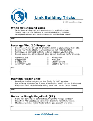 Link Building Tricks
                                                                   © 2009, Patrick Schwerdtfeger




White Hat Inbound Links
□       Write 500+ word articles and publish them on article directories.
□       Submit blog posts for inclusion in related-content blog carnivals.
□       Write press releases and distribute them on platforms like PRweb.

Notes




Leverage Web 2.0 Properties
□       Build “feeder” sites on web 2.0 properties to link to your primary “hub” site.
□       Ensure your feeder sites have unique keyword-rich related content.
□       Point keyword optimized text links to target pages on your hub site.
□       Ensure feeder sites all link to each other as well, creating a net for crawlers.

□       WordPress.com                          □     Weebly.com
□       Blogger.com                            □     Webs.com
□       Squidoo.com                            □     Sites by Google
□       Angelfire by Lycos                     □     Geocities by Yahoo

Notes




Maintain Feeder Sites
□       Do not use duplicate content on your feeder (or hub) websites.
□       Use software like DupeFree Pro and WordFlood to modify content if necessary.
□       Keep them fresh by periodically adding some new content (never delete).

Notes




Notes on Google PageRank (PR)
□       Brand new domains are penalized resulting in the “Google sandbox”.
□       Links from PR5 websites are worth more than links from PR2 websites.
□       Maintained websites (either feeder or hub) gain strength over time.

Notes




                               www.WebifyBook.com
 