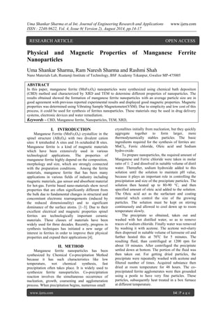 Uma Shankar Sharma et al Int. Journal of Engineering Research and Applications www.ijera.com 
ISSN : 2248-9622, Vol. 4, Issue 8( Version 2), August 2014, pp.14-17 
www.ijera.com 14 | P a g e 
Physical and Magnetic Properties of Manganese Ferrite Nanoparticles Uma Shankar Sharma, Ram Naresh Sharma and Rashmi Shah Nano Materials Lab, Rustamji Institute of Technology, BSF Academy Tekanpur, Gwalior MP-475005 ABSTRACT In this paper, manganese ferrite (MnFe2O4) nanoparticles were synthesized using chemical bath deposition (CBD) method and characterized by XRD and TEM to determine different properties of nanoparticles. The results obtained showed the formation of manganese ferrite nanoparticles with an average particle size are in good agreement with previous reported experimental results and displayed good magnetic properties. Magnetic properties was determined using Vibrating Sample Magnetometer(VSM). Due to simplicity and low cost of this process, it could be used for synthesis of ferrites nanoparticles. These materials may be used in drug delivery systems, electronic devices and water remediation. 
Keywords – CBD, Manganese ferrite, Nanoparticles, TEM, XRD, 
I. INTRODUCTION 
Manganese Ferrite (MnFe2O4) crystallize in the spinel structure (AB2O4) with two divalent cation sites: 8 tetrahedral A sites and 16 octahedral B sites. Manganese ferrite is a kind of magnetic materials which have been extensively used in various technological applications. The properties of manganese ferrite highly depend on the composition, morphology and size, which are strongly connected with the preparation conditions. Among the ferrite materials, manganese ferrite that has been many applications in various fields of industry including magnetic materials, gas sensor and absorbent material for hot-gas. Ferrite based nano-materials show novel properties that are often significantly different from the bulk due to fundamental changes in structural and concomitant electronic rearrangements (induced by the reduced dimensionality) and to significant dominance of the surface atoms. [1–3]. Due to their excellent electrical and magnetic properties spinel ferrites are technologically important ceramic materials. These classes of materials have been widely used for three decades. Recently, progress in synthesis techniques has initiated a new surge of interest in ferrites in order to improve their physical properties and expand their applications [4]. 
II. METHOD 
Manganese ferrite nanoparticles has been synthesized by Chemical Co-precipitation Method because it has such characteristics like low temperature, wet chemical synthesis, fast precipitation often takes place. It is widely used to synthesize ferrite nanoparticles. Co-precipitation reaction involves the simultaneous occurrence of nucleation, growth, coarsening and agglomeration process. When precipitation begins, numerous small 
crystallites initially from nucleation, but they quickly aggregate together to form larger, more thermodynamically stables particles. The basic ingredients required for the synthesis of ferrites are: MnCl2, Ferric chloride, Oleic acid and Sodium hydro-oxide. To prepare nanoparticles, the required amount of Manganese and Ferric chloride were taken in molar ratio of 1: 2 and dissolved in suitable volume of distil water. Thereafter, sodium hydroxide added to this solution until the solution to maintain pH value, because it plays an important role in controlling the precipitation and size of the precipitate particles. The solution then heated up to 80-90 °C, and then specified amount of oleic acid added to the solution. The Oleic acid act as the surfactant and coating material which control the size of the growing particles. The solution must be kept on stirring continuously and allowed to cool down up to room temperature slowly. The precipitate so obtained, taken out and washed with hot distilled water, so as to remove traces of sodium chloride. Finally water was removed by washing it with acetone. The acetone wet-slurry then dispersed in suitable volume of kerosene oil and further heated this at 70oC for 5 minutes. The resulting fluid, than centrifuged at 1200 rpm for about 10 minutes. After centrifuged the precipitate settled down at bottom. The portion of the fluid was then taken out. For getting dried particles, the precipitate were repeatedly washed with acetone and filtered number of times. Acquired substance then dried at room temperature for 48 hours. The co- precipitated ferrite agglomerates were then grounded using a pestle to have very fine particles. These particles, subsequently heat treated in a box furnace at different temperature. 
RESEARCH ARTICLE OPEN ACCESS  