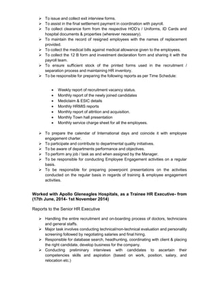  To issue and collect exit interview forms.
 To assist in the final settlement payment in coordination with payroll.
 To collect clearance form from the respective HOD’s / Uniforms, ID Cards and
hospital documents & properties (wherever necessary).
 To maintain the record of resigned employees with the names of replacement
provided.
 To collect the medical bills against medical allowance given to the employees.
 To collect the 12 B form and investment declaration form and sharing it with the
payroll team.
 To ensure sufficient stock of the printed forms used in the recruitment /
separation process and maintaining HR inventory.
 To be responsible for preparing the following reports as per Time Schedule:
 Weekly report of recruitment vacancy status.
 Monthly report of the newly joined candidates
 Mediclaim & ESIC details
 Monthly HRMIS reports
 Monthly report of attrition and acquisition.
 Monthly Town hall presentation
 Monthly service charge sheet for all the employees.
 To prepare the calendar of International days and coincide it with employee
engagement charter.
 To participate and contribute to departmental quality initiatives.
 To be aware of departments performance and objectives.
 To perform any job / task as and when assigned by the Manager.
 To be responsible for conducting Employee Engagement activities on a regular
basis.
 To be responsible for preparing powerpoint presentations on the activities
conducted on the regular basis in regards of training & employee engagement
activities.
Worked with Apollo Gleneagles Hospitals, as a Trainee HR Executive- from
(17th June, 2014- 1st November 2014)
Reports to the Senior HR Executive
 Handling the entire recruitment and on-boarding process of doctors, technicians
and general staffs.
 Major task involves conducting technical/non-technical evaluation and personality
screening followed by negotiating salaries and final hiring.
 Responsible for database search, headhunting, coordinating with client & placing
the right candidate, develop business for the company.
 Conducting preliminary interviews with candidates to ascertain their
competencies skills and aspiration (based on work, position, salary, and
relocation etc.)
 