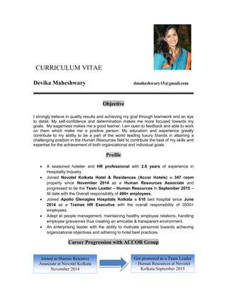 CURRICULUM VITAE
Devika Maheshwary dmaheshwary15@gmail.com
Objective
I strongly believe in quality results and achieving my goal through teamwork and an eye
to detail. My self-confidence and determination makes me more focused towards my
goals. My eagerness makes me a good learner. I am open to feedback and able to work
on them which make me a positive person. My education and experience greatly
contribute to my ability to be a part of the world leading luxury brands in attaining a
challenging position in the Human Resources field to contribute the best of my skills and
expertise for the achievement of both organizational and individual goals.
Profile
 A seasoned hotelier and HR professional with 2.6 years of experience in
Hospitality Industry.
 Joined Novotel Kolkata Hotel & Residences (Accor Hotels) a 347 room
property since November 2014 as a Human Resources Associate and
progressed to be the Team Leader – Human Resources in September 2015 –
till date with the Overall responsibility of 400+ employees.
 Joined Apollo Glenagles Hospitals Kolkata a 610 bed hospital since June
2014 as a Trainee HR Executive with the overall responsibility of 3500+
employees.
 Adept at people management, maintaining healthy employee relations, handling
employee grievances thus creating an amicable & transparent environment.
 An enterprising leader with the ability to motivate personnel towards achieving
organizational objectives and adhering to hotel best practices.
Career Progression with ACCOR Group
Joined as Human Resource
Associate at Novotel Kolkata
November 2014
Got promoted as a Team Leader
- Human Resources at Novotel
Kolkata September 2015
 
