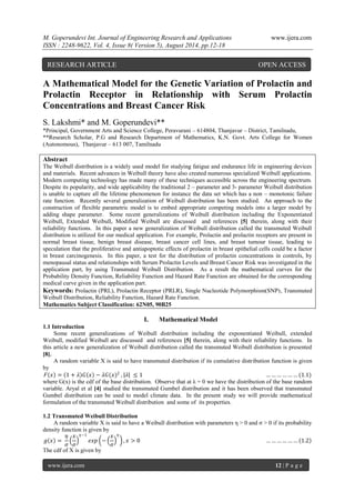 M. Goperundevi Int. Journal of Engineering Research and Applications www.ijera.com 
ISSN : 2248-9622, Vol. 4, Issue 8( Version 5), August 2014, pp.12-18 
www.ijera.com 12 | P a g e 
A Mathematical Model for the Genetic Variation of Prolactin and Prolactin Receptor in Relationship with Serum Prolactin Concentrations and Breast Cancer Risk S. Lakshmi* and M. Goperundevi** *Principal, Government Arts and Science College, Peravurani – 614804, Thanjavur – District, Tamilnadu, **Research Scholar, P.G and Research Department of Mathematics, K.N. Govt. Arts College for Women (Autonomous), Thanjavur – 613 007, Tamilnadu Abstract The Weibull distribution is a widely used model for studying fatigue and endurance life in engineering devices and materials. Recent advances in Weibull theory have also created numerous specialized Weibull applications. Modern computing technology has made many of these techniques accessible across the engineering spectrum. Despite its popularity, and wide applicability the traditional 2 – parameter and 3- parameter Weibull distribution is unable to capture all the lifetime phenomenon for instance the data set which has a non – monotonic failure rate function. Recently several generalization of Weibull distribution has been studied. An approach to the construction of flexible parametric model is to embed appropriate competing models into a larger model by adding shape parameter. Some recent generalizations of Weibull distribution including the Exponentiated Weibull, Extended Weibull, Modified Weibull are discussed and references [5] therein, along with their reliability functions. In this paper a new generalization of Weibull distribution called the transmuted Weibull distribution is utilized for our medical application. For example, Prolactin and prolactin receptors are present in normal breast tissue, benign breast disease, breast cancer cell lines, and breast tumour tissue, leading to speculation that the proliferative and antiapoptotic effects of prolactin in breast epithelial cells could be a factor in breast carcinogenesis. In this paper, a test for the distribution of prolactin concentrations in controls, by menopausal status and relationships with Serum Prolactin Levels and Breast Cancer Risk was investigated in the application part, by using Transmuted Weibull Distribution. As a result the mathematical curves for the Probability Density Function, Reliability Function and Hazard Rate Function are obtained for the corresponding medical curve given in the application part. Keywords: Prolactin (PRL), Prolactin Receptor (PRLR), Single Nucleotide Polymorphism(SNP), Transmuted Weibull Distribution, Reliability Function, Hazard Rate Function. Mathematics Subject Classification: 62N05, 90B25 
I. Mathematical Model 
1.1 Introduction Some recent generalizations of Weibull distribution including the exponentiated Weibull, extended Weibull, modified Weibull are discussed and references [5] therein, along with their reliability functions. In this article a new generalization of Weibull distribution called the transmuted Weibull distribution is presented [8]. A random variable X is said to have transmuted distribution if its cumulative distribution function is given by 퐹 푥 = 1+휆 퐺 푥 −휆퐺(푥)2 , 휆 ≤1 ………………(1.1) where G(x) is the cdf of the base distribution. Observe that at λ = 0 we have the distribution of the base random variable. Aryal et al [4] studied the transmuted Gumbel distribution and it has been observed that transmuted Gumbel distribution can be used to model climate data. In the present study we will provide mathematical formulation of the transmuted Weibull distribution and some of its properties. 1.2 Transmuted Weibull Distribution A random variable X is said to have a Weibull distribution with parameters η > 0 and σ > 0 if its probability density function is given by 푔 푥 = 휂 휎 푥 휎 휂−1 푒푥푝 − 푥 휎 휂 ,푥>0 ……………… 1.2 The cdf of X is given by 
RESEARCH ARTICLE OPEN ACCESS  