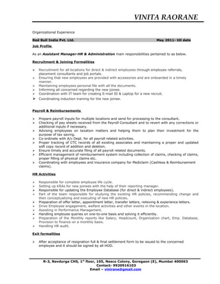 VINITA RAORANE
Organizational Experience
Red Bull India Pvt. Ltd. May 2011- till date
Job Profile
As an Assistant Manager-HR & Administration main responsibilities pertained to as below.
Recruitment & Joining Formalities
 Recruitment for all locations for direct & indirect employees through employee referrals,
placement consultants and job portals.
 Ensuring that new employees are provided with accessories and are onboarded in a timely
manner.
 Maintaining employees personal file with all the documents.
 Informing all concerned regarding the new joinee.
 Coordination with IT team for creating E-mail ID & Laptop for a new recruit.
 Coordinating induction training for the new joinee.
Payroll & Reimbursements
 Prepare payroll inputs for multiple locations and send for processing to the consultant.
 Checking of pay sheets received from the Payroll Consultant and to revert with any corrections or
additional inputs if necessary.
 Advising employees on taxation matters and helping them to plan their investment for the
purpose of tax saving.
 Co-ordinate with A/c Dept. for all payroll related activities.
 Proper tracking of CTC records of all existing associates and maintaining a proper and updated
soft copy record of addition and deletion.
 Ensure timely and accurate filing of all payroll related documents.
 Efficient management of reimbursement system including collection of claims, checking of claims,
proper filling of physical claims etc.
 Coordinating with employees and insurance company for Mediclaim (Cashless & Reimbursement
claims).
HR Activities
 Responsible for complete employee life cycle.
 Setting up KRAs for new joinees with the help of their reporting manager.
 Responsible for updating the Employee Database (for direct & indirect employees).
 Part of the team responsible for studying the existing HR policies, recommending change and
then conceptualizing and executing of new HR policies.
 Preparation of offer letter, appointment letter, transfer letters, relieving & experience letters.
 Drive Employee engagement, welfare activities and other events in the location.
 Assisting in Performance Management.
 Handling employee queries on one-to-one basis and solving it efficiently.
 Preparation of the Monthly reports like Salary, Headcount, Organization chart, Emp. Database,
Provision to finance on a monthly basis.
 Handling HR audit.
Exit formalities
 After acceptance of resignation full & final settlement form to be issued to the concerned
employee and it should be signed by all HOD.
R-3, Navdurga CHS, 1st
floor, 105, Nesco Colony, Goregaon (E), Mumbai 400063
Contact- 9920916103
Email – vinirane@gmail.com
 