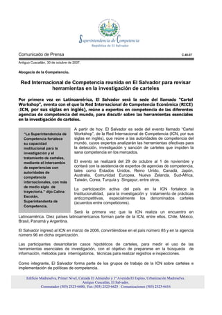 Comunicado de Prensa                                                                                      C.48-07

Antiguo Cuscatlán, 30 de octubre de 2007.

Abogacía de la Competencia.

 Red Internacional de Competencia reunida en El Salvador para revisar
             herramientas en la investigación de carteles

Por primera vez en Latinoamérica, El Salvador será la sede del llamado “Cartel
Workshop”, evento con el que la Red Internacional de Competencia Económica (RICE)
(ICN, por sus siglas en inglés), reúne a expertos en competencia de las diferentes
agencias de competencia del mundo, para discutir sobre las herramientas esenciales
en la investigación de carteles.

                                    A partir de hoy, El Salvador es sede del evento llamado “Cartel
   “La Superintendencia de          Workshop”, de la Red Internacional de Competencia (ICN, por sus
   Competencia fortalece            siglas en inglés), que reúne a las autoridades de competencia del
   su capacidad                     mundo, cuyos expertos analizarán las herramientas efectivas para
   institucional para la            la detección, investigación y sanción de carteles que impiden la
   investigación y el               sana competencia en los mercados.
   tratamiento de carteles,
   mediante el intercambio          El evento se realizará del 29 de octubre al 1 de noviembre y
   de experiencias con              contará con la asistencia de expertos de agencias de competencia,
   autoridades de                   tales como Estados Unidos, Reino Unido, Canadá, Japón,
   competencia
                                    Australia, Comunidad Europea, Nueva Zelanda, Sud-África,
                                    Taiwán, Corea, Turquía y Singapur, entre otros.
   internacionales, con más
   de medio siglo de
                                    La participación activa del país en la ICN fortalece la
   trayectoria.” dijo Celina
                                    Institucionalidad, para la investigación y tratamiento de prácticas
   Escolán,                         anticompetitivas, especialmente los denominados carteles
   Superintendenta de               (acuerdos entre competidores).
   Competencia.
                               Será la primera vez que la ICN realiza un encuentro en
Latinoamérica. Diez países latinoamericanos forman parte de la ICN, entre ellos, Chile, México,
Brasil, Panamá y Argentina.

El Salvador ingresó al ICN en marzo de 2006, convirtiéndose en el país número 85 y en la agencia
número 96 en dicha organización.

Las participantes desarrollarán casos hipotéticos de carteles, para medir el uso de las
herramientas esenciales de investigación, con el objetivo de prepararse en la búsqueda de
información, métodos para interrogatorios, técnicas para realizar registros e inspecciones.

Como integrante, El Salvador forma parte de los grupos de trabajo de la ICN sobre carteles e
implementación de políticas de competencia.

     Edificio Madreselva, Primer Nivel, Calzada El Almendro y 1ª Avenida El Espino, Urbanización Madreselva.
                                          Antiguo Cuscatlán, El Salvador.
               Conmutador (503) 2523-6600, Fax (503) 2523-6625 Comunicaciones (503) 2523-6616
 