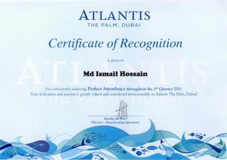 Certificate ofRecognition
is given to
Md Ismail Hossain
For consistently achieving Perfect Attendance throughout the 3rdQuarter 2012.
Your dedication and passion is greatlyvalued and considered immeasurable to Atlantis The Palm, Dubai!
i d i a d i j a " ^ ^
Director- Housekeeping Operations V
A t l a n t is
THE PALM, DUBAI
 