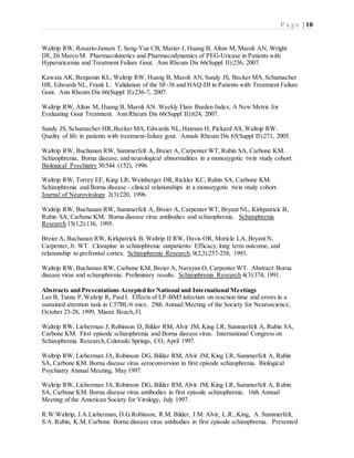 P a g e | 10
Waltrip RW, Rosario-Jansen T, Seng-Yue CB, Marier J, Huang B, Alton M, Maroli AN, Wright
DE, Di Marco M. Pharmacokinetics and Pharmacodynamics of PEG-Uricase in Patients with
Hyperuricemia and Treatment Failure Gout. Ann Rheum Dis 66(Suppl II):236, 2007.
Kawata AK,Benjamin KL, Waltrip RW, Huang B, Maroli AN,Sundy JS, Becker MA,Schumacher
HR, Edwards NL, Frank L. Validation of the SF-36 and HAQ-DI in Patients with Treatment Failure
Gout. Ann Rheum Dis 66(Suppl II):236-7, 2007.
Waltrip RW, Alton M, Huang B, Maroli AN. Weekly Flare Burden Index: A New Metric for
Evaluating Gout Treatment. Ann Rheum Dis 66(Suppl II):624, 2007.
Sundy JS, Schumacher HR,Becker MA,Edwards NL,Hatoum H, Pickard AS, Waltrip RW.
Quality of life in patients with treatment-failure gout. Annals Rheum Dis 65(Suppl II):271, 2005.
Waltrip RW, Buchanan RW, Summerfelt A, Breier A, Carpenter WT, Rubin SA, Carbone KM.
Schizophrenia, Borna disease, and neurological abnormalities in a monozygotic twin study cohort.
Biological Psychiatry 30:544 (152), 1996.
Waltrip RW, Torrey EF, King LR, Weinberger DR,Rickler KC, Rubin SA, Carbone KM.
Schizophrenia and Borna disease - clinical relationships in a monozygotic twin study cohort.
Journal of Neurovirology 2(3):220, 1996.
Waltrip RW, Buchanan RW, Summerfelt A, Breier A, Carpenter WT, Bryant NL, Kirkpatrick B,
Rubin SA, Carbone KM. Borna disease virus antibodies and schizophrenia. Schizophrenia
Research 15(1,2):136, 1995.
Breier A, Buchanan RW, Kirkpatrick B, Waltrip II RW, Davis OR, Moricle LA, Bryant N,
Carpenter,Jr. WT. Clozapine in schizophrenic outpatients: Efficacy, long term outcome, and
relationship to prefrontal cortex. Schizophrenia Research,9(2,3):257-258, 1993.
Waltrip RW, Buchanan RW, Carbone KM, Breier A, Narayan O, Carpenter WT. Abstract:Borna
disease virus and schizophrenia: Preliminary results. Schizophrenia Research 4(3):374, 1991.
Abstracts and Presentations Accepted for National and International Meetings
Lee B, Tumu P,Waltrip R, PaulI. Effects of LP-BM5 infection on reaction time and errors in a
sustained attention task in C57BL/6 mice. 29th Annual Meeting of the Society for Neuroscience,
October 23-28, 1999, Miami Beach,Fl.
Waltrip RW, Lieberman J, Robinson D, Bilder RM, Alvir JM, King LR, Summerfelt A, Rubin SA,
Carbone KM. First episode schizophrenia and Borna disease virus. International Congress on
Schizophrenia Research,Colorado Springs, CO, April 1997.
Waltrip RW, Lieberman JA,Robinson DG, Bilder RM, Alvir JM, King LR, Summerfelt A, Rubin
SA, Carbone KM. Borna disease virus seroconversion in first episode schizophrenia. Biological
Psychiatry Annual Meeting, May 1997.
Waltrip RW, Lieberman JA,Robinson DG, Bilder RM, Alvir JM, King LR, Summerfelt A, Rubin
SA, Carbone KM. Borna disease virus antibodies in first episode schizophrenia. 16th Annual
Meeting of the American Society for Virology, July 1997.
R.W.Waltrip, J.A.Lieberman, D.G.Robinson, R.M. Bilder, J.M. Alvir, L.R.,King, A. Summerfelt,
S.A. Rubin, K.M. Carbone Borna disease virus antibodies in first episode schizophrenia. Presented
 