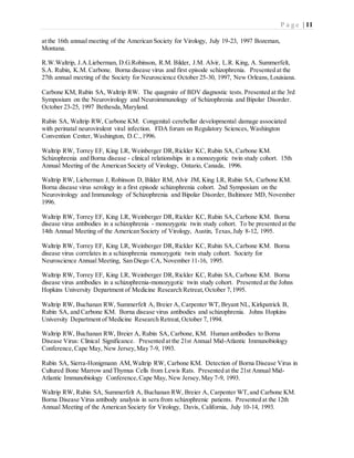 P a g e | 11
at the 16th annual meeting of the American Society for Virology, July 19-23, 1997 Bozeman,
Montana.
R.W.Waltrip, J.A.Lieberman, D.G.Robinson, R.M. Bilder, J.M. Alvir, L.R. King, A. Summerfelt,
S.A. Rubin, K.M. Carbone. Borna disease virus and first episode schizophrenia. Presented at the
27th annual meeting of the Society for Neuroscience October 25-30, 1997, New Orleans,Louisiana.
Carbone KM, Rubin SA, Waltrip RW. The quagmire of BDV diagnostic tests. Presented at the 3rd
Symposium on the Neurovirology and Neuroimmunology of Schizophrenia and Bipolar Disorder.
October 23-25, 1997 Bethesda,Maryland.
Rubin SA, Waltrip RW, Carbone KM. Congenital cerebellar developmental damage associated
with perinatal neurovirulent viral infection. FDA forum on Regulatory Sciences, Washington
Convention Center, Washington, D.C.,1996.
Waltrip RW, Torrey EF, King LR, Weinberger DR,Rickler KC, Rubin SA, Carbone KM.
Schizophrenia and Borna disease - clinical relationships in a monozygotic twin study cohort. 15th
Annual Meeting of the American Society of Virology, Ontario, Canada, 1996.
Waltrip RW, Lieberman J, Robinson D, Bilder RM, Alvir JM, King LR, Rubin SA, Carbone KM.
Borna disease virus serology in a first episode schizophrenia cohort. 2nd Symposium on the
Neurovirology and Immunology of Schizophrenia and Bipolar Disorder, Baltimore MD, November
1996.
Waltrip RW, Torrey EF, King LR, Weinberger DR,Rickler KC, Rubin SA, Carbone KM. Borna
disease virus antibodies in a schizophrenia - monozygotic twin study cohort. To be presented at the
14th Annual Meeting of the American Society of Virology, Austin, Texas,July 8-12, 1995.
Waltrip RW, Torrey EF, King LR, Weinberger DR,Rickler KC, Rubin SA, Carbone KM. Borna
disease virus correlates in a schizophrenia monozygotic twin study cohort. Society for
Neuroscience Annual Meeting, San Diego CA, November 11-16, 1995.
Waltrip RW, Torrey EF, King LR, Weinberger DR,Rickler KC, Rubin SA, Carbone KM. Borna
disease virus antibodies in a schizophrenia-monozygotic twin study cohort. Presented at the Johns
Hopkins University Department of Medicine Research Retreat,October 7,1995.
Waltrip RW, Buchanan RW, Summerfelt A, Breier A, Carpenter WT, Bryant NL, Kirkpatrick B,
Rubin SA, and Carbone KM. Borna disease virus antibodies and schizophrenia. Johns Hopkins
University Department of Medicine Research Retreat,October 7,1994.
Waltrip RW, Buchanan RW, Breier A, Rubin SA, Carbone, KM. Human antibodies to Borna
Disease Virus: Clinical Significance. Presented at the 21st Annual Mid-Atlantic Immunobiology
Conference,Cape May, New Jersey,May 7-9, 1993.
Rubin SA, Sierra-Honigmann AM,Waltrip RW, Carbone KM. Detection of Borna Disease Virus in
Cultured Bone Marrow and Thymus Cells from Lewis Rats. Presented at the 21st Annual Mid-
Atlantic Immunobiology Conference,Cape May, New Jersey,May 7-9, 1993.
Waltrip RW, Rubin SA, Summerfelt A, Buchanan RW, Breier A, Carpenter WT,and Carbone KM.
Borna Disease Virus antibody analysis in sera from schizophrenic patients. Presented at the 12th
Annual Meeting of the American Society for Virology, Davis, California, July 10-14, 1993.
 