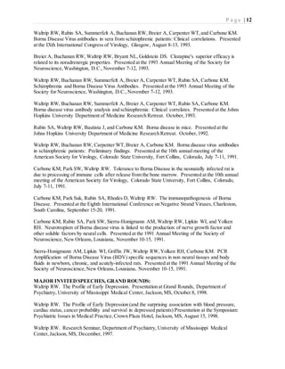 P a g e | 12
Waltrip RW, Rubin SA, Summerfelt A, Buchanan RW, Breier A, Carpenter WT,and Carbone KM.
Borna Disease Virus antibodies in sera from schizophrenic patients: Clinical correlations. Presented
at the IXth International Congress of Virology, Glasgow, August 8-13, 1993.
Breier A, Buchanan RW, Waltrip RW, Bryant NL, Goldstein DS. Clozapine's superior efficacy is
related to its noradrenergic properties. Presented at the 1993 Annual Meeting of the Society for
Neuroscience,Washington, D.C.,November 7-12, 1993.
Waltrip RW, Buchanan RW, Summerfelt A, Breier A, Carpenter WT, Rubin SA, Carbone KM.
Schizophrenia and Borna Disease Virus Antibodies. Presented at the 1993 Annual Meeting of the
Society for Neuroscience, Washington, D.C.,November 7-12, 1993.
Waltrip RW, Buchanan RW, Summerfelt A, Breier A, Carpenter WT, Rubin SA, Carbone KM.
Borna disease virus antibody analysis and schizophrenia: Clinical correlates. Presented at the Johns
Hopkins University Department of Medicine Research Retreat. October,1993.
Rubin SA, Waltrip RW, Bautista J, and Carbone KM. Borna disease in mice. Presented at the
Johns Hopkins University Department of Medicine Research Retreat. October,1992.
Waltrip RW, Buchanan RW, Carpenter WT,Breier A, Carbone KM. Borna disease virus antibodies
in schizophrenic patients: Preliminary findings. Presented at the 10th annual meeting of the
American Society for Virology, Colorado State University, Fort Collins, Colorado, July 7-11, 1991.
Carbone KM, Park SW, Waltrip RW. Tolerance to Borna Disease in the neonatally infected rat is
due to processing of immune cells after release from the bone marrow. Presented at the 10th annual
meeting of the American Society for Virology, Colorado State University, Fort Collins, Colorado,
July 7-11, 1991.
Carbone KM, Park Suk, Rubin SA, Rhodes D, Waltrip RW. The immunopathogenesis of Borna
Disease. Presented at the Eighth International Conference on Negative Strand Viruses, Charleston,
South Carolina, September 15-20, 1991.
Carbone KM, Rubin SA, Park SW, Sierra-Honigmann AM, Waltrip RW, Lipkin WI, and Yolken
RH. Neurotropism of Borna disease virus is linked to the production of nerve growth factor and
other soluble factors by neural cells. Presented at the 1991 Annual Meeting of the Society of
Neuroscience,New Orleans, Louisiana, November 10-15, 1991.
Sierra-Honigmann AM, Lipkin WI, Griffin JW, Waltrip RW,Yolken RH, Carbone KM. PCR
Amplification of Borna Disease Virus (BDV) specific sequences in non neural tissues and body
fluids in newborn, chronic, and acutely-infected rats. Presented at the 1991 Annual Meeting of the
Society of Neuroscience,New Orleans,Louisiana, November 10-15, 1991.
MAJOR INVITEDSPEECHES, GRAND ROUNDS:
Waltrip RW. The Profile of Early Depression. Presentation at Grand Rounds, Department of
Psychiatry, University of Mississippi Medical Center, Jackson,MS, October 8, 1998.
Waltrip RW. The Profile of Early Depression (and the surprising association with blood pressure,
cardiac status, cancer probability and survival in depressed patients) Presentation at the Symposium:
Psychiatric Issues in Medical Practice,Crown Plaza Hotel, Jackson, MS, August 15, 1998.
Waltrip RW. Research Seminar, Department of Psychiatry, University of Mississippi Medical
Center,Jackson, MS, December,1997.
 