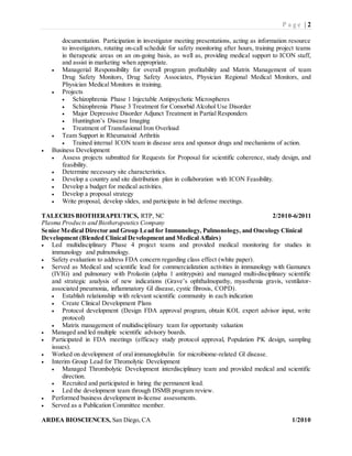 P a g e | 2
documentation. Participation in investigator meeting presentations, acting as information resource
to investigators, rotating on-call schedule for safety monitoring after hours, training project teams
in therapeutic areas on an on-going basis, as well as, providing medical support to ICON staff,
and assist in marketing when appropriate.
 Managerial Responsibility for overall program profitability and Matrix Management of team
Drug Safety Monitors, Drug Safety Associates, Physician Regional Medical Monitors, and
Physician Medical Monitors in training.
 Projects
 Schizophrenia Phase 1 Injectable Antipsychotic Microspheres
 Schizophrenia Phase 3 Treatment for Comorbid Alcohol Use Disorder
 Major Depressive Disorder Adjunct Treatment in Partial Responders
 Huntington’s Disease Imaging
 Treatment of Transfusional Iron Overload
 Team Support in Rheumatoid Arthritis
 Trained internal ICON team in disease area and sponsor drugs and mechanisms of action.
 Business Development
 Assess projects submitted for Requests for Proposal for scientific coherence, study design, and
feasibility.
 Determine necessary site characteristics.
 Develop a country and site distribution plan in collaboration with ICON Feasibility.
 Develop a budget for medical activities.
 Develop a proposal strategy
 Write proposal, develop slides, and participate in bid defense meetings.
TALECRIS BIOTHERAPEUTICS, RTP, NC 2/2010-6/2011
Plasma Products and Biotherapeutics Company
Senior Medical Director and Group Lead for Immunology, Pulmonology, and Oncology Clinical
Development (Blended Clinical Development and Medical Affairs)
 Led multidisciplinary Phase 4 project teams and provided medical monitoring for studies in
immunology and pulmonology.
 Safety evaluation to address FDA concern regarding class effect (white paper).
 Served as Medical and scientific lead for commercialization activities in immunology with Gamunex
(IVIG) and pulmonary with Prolastin (alpha 1 antitrypsin) and managed multi-disciplinary scientific
and strategic analysis of new indications (Grave’s ophthalmopathy, myasthenia gravis, ventilator-
associated pneumonia, inflammatory GI disease, cystic fibrosis, COPD).
 Establish relationship with relevant scientific community in each indication
 Create Clinical Development Plans
 Protocol development (Design FDA approval program, obtain KOL expert advisor input, write
protocol)
 Matrix management of multidisciplinary team for opportunity valuation
 Managed and led multiple scientific advisory boards.
 Participated in FDA meetings (efficacy study protocol approval, Population PK design, sampling
issues).
 Worked on development of oral immunoglobulin for microbiome-related GI disease.
 Interim Group Lead for Thromolytic Development
 Managed Thrombolytic Development interdisciplinary team and provided medical and scientific
direction.
 Recruited and participated in hiring the permanent lead.
 Led the development team through DSMB program review.
 Performed business development in-license assessments.
 Served as a Publication Committee member.
ARDEA BIOSCIENCES, San Diego, CA 1/2010
 
