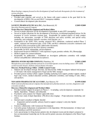 P a g e | 3
Biotechnology company focused on the development of small-molecule therapeuticsfor the treatment of
serious diseases.
Consultant/Senior Director
 Provided gout expertise and served as the liaison with expert contacts in the gout field for the
development of RDEA 594, an oral URAT 1 transporter inhibitor.
 Created clinical development plan documents
SAVIENT PHARMACEUTICALS, INC., East Brunswick, NJ 1/2005-9/2009
Specialty Pharmaceutical Company
Senior Director Clinical Development and Medical Affairs
 Served as project physician for the development of prosaptide in pain (HIV neuropathy).
 Served as project physician for the development of Krystexxa, an infusional pegylated uricase for the
treatment of severe treatment resistant gout. Responsible for medical aspects of study conduct
including site interactions, oversight of CRO physician and safety activities, and special safety
monitoring and evaluations (infusion reactions, renal function, etc.)
 Participated in the EOP2 FDA meeting, prepared SPA submission, conducted medical Phase 3
studies, analyzed and interpreted data, wrote CSRs and BLA submission (executive summaries and
all medical safety assessments in ISS, edited entire document).
 Served on Savient team for the FDA advisory committee.
 Responsible for KOL relationships and development.
 Represented Savient in OMERACT with experience in gout, psoriatic arthritis, RA, fibromyalgia.
 Medical support for commercialization.
 Responsible for publications - Established an investigator publication committee with multiple
abstract and publication submissions/acceptances.
BRISTOL-MYERS SQUIBB COMPANY, Plainsboro, NJ 5/2003-1/2005
Manufactures prescription pharmaceuticalsin several therapeutic areasincluding cancer, HIV/AIDS,
cardiovascular disease,diabetes and psychiatric disorders.
Director, Medical Strategy/Affairs (Abilify Launch Team)
 Initiated and developed strategic direction, and directed the Abilify investigator initiated trial program
(>120 trials) with matrix management of legal and the MSL manager.
 Provided general medical affairs support including marketing team support, product support, medical
legal copy review, medical education activities, publication committee, and training of sales, MSLs,
and speakers.
NOVARTIS PHARMACEUTICALS CORP., East Hanover, NJ 8/1999-5/2003
Multi-national pharmaceutical company that manufactures pharmaceuticals,vaccines, diagnostics and
consumer products.
Director, Clinical Development and Medical Affairs
 Provided medical support for projects in Phases 1 – 4, including early development compounds for
bipolar, iloperidone, Trileptal, and rufinamide.
 Psychiatric safety analysis for Trileptal approvable letter.
 First-in-man study of depot iloperidone (PK driven dose ranging) – Project physician monitoring and
safety.
 Internal expert consultant in Bipolar disorder
 Empaneled and led scientific advisory board to support company’s entry into bipolar
development.
 Extensive collaboration with Commercial Development
 Led safety group of physicians in preparation to write iloperidone ISS (harmonization of clinical and
safety databases and SAE narratives).
 Led a special project to bring laymen patients into development teams and developed a proposal to
have an international leadership site for this and for patient outcomes development at the Mario Negri
Institute.
 