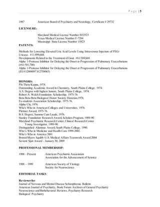 P a g e | 5
1987 American Board of Psychiatry and Neurology, Certificate # 29732
LICENSURE:
Maryland Medical License Number D32523
Texas Medical License Number F-7284
Mississippi State License Number 15823
PATENTS:
Methods for Lowering Elevated Uric Acid Levels Using Intravenous Injection of PEG-
Uricase. #11/899,688.
Developments Related to the Treatment of Gout. #61/269,669.
Alpha 1-Protease Inhibitor for Delaying the Onset or Progression of Pulmonary Exacerbations
(#61/581,708)
Alpha 1-Protease Inhibitor for Delaying the Onset or Progression of Pulmonary Exacerbations
(EU#12808897.8/2758065)
HONORS:
Phi Theta Kappa, 1974.
Outstanding Academic Award in Chemistry, South Plains College, 1974.
A.S. Degree with highest honors, South Plains College, 1974.
Robert A. Welch Foundation Scholarship, 1975-76.
Beta Beta Beta Biological Honor Society Historian,1976.
Ex-students Association Scholarship, 1975-76.
Alpha Chi, 1976.
Who's Who in American Colleges and Universities, 1976.
Plettner Award, 1975-76.
B.S. Degree,Summa Cum Laude, 1976.
Stanley Foundation Research Award,Scholars Program, 1989-90.
Maryland Psychiatric Research Center, Clinical Research Center
Young Investigator, 1989-90.
Distinguished Alumnus Award,South Plains College, 1990.
Who’s Who in Medicine and Health Care 1999-2002.
Who’s Who in America 2001
Bristol-Myers Squibb U.S. Medical Affairs Teamwork Award 2004
Savient Spot Award – January 30, 2009
PROFESSIONAL MEMBERSHIP:
1988 - Present American Psychiatric Association
Association for the Advancement of Science
1988 – 1999 American Society of Virology
Society for Neuroscience
EDITORIAL TASKS:
Reviewer for:
Journal of Nervous and Mental Disease Schizophrenia Bulletin
American Journal of Psychiatry, Book Forum Archives of General Psychiatry
Neuroscience and Biobehavioral Reviews, Psychiatry Research
Biological Psychiatry
 