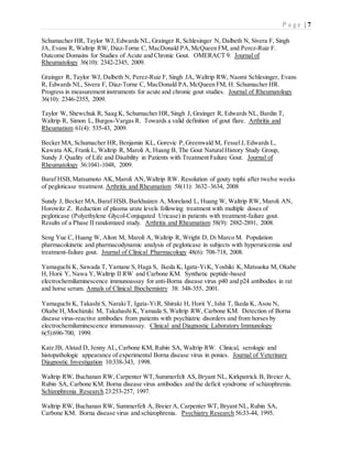 P a g e | 7
Schumacher HR, Taylor WJ, Edwards NL, Grainger R, Schlesinger N, Dalbeth N, Sivera F, Singh
JA, Evans R, Waltrip RW, Diaz-Torne C, MacDonald PA,McQueen FM, and Perez-Ruiz F.
Outcome Domains for Studies of Acute and Chronic Gout. OMERACT 9. Journal of
Rheumatology 36(10): 2342-2345, 2009.
Grainger R, Taylor WJ, Dalbeth N, Perez-Ruiz F, Singh JA, Waltrip RW, Naomi Schlesinger, Evans
R, Edwards NL, Sivera F, Diaz-Torne C, MacDonald PA,McQueen FM, H. Schumacher HR.
Progress in measurement instruments for acute and chronic gout studies. Journal of Rheumatology
36(10): 2346-2355, 2009.
Taylor W, Shewchuk R, Saag K, Schumacher HR, Singh J, Grainger R, Edwards NL, Bardin T,
Waltrip R, Simon L, Burgos-Vargas R. Towards a valid definition of gout flare. Arthritis and
Rheumatism 61(4): 535-43, 2009.
Becker MA,Schumacher HR, Benjamin KL, Gorevic P,Greenwald M, FesselJ, Edwards L,
Kawata AK,Frank L, Waltrip R, Maroli A, Huang B, The Gout NaturalHistory Study Group,
Sundy J. Quality of Life and Disability in Patients with Treatment Failure Gout. Journal of
Rheumatology 36:1041-1048, 2009.
Baraf HSB,Matsumoto AK,Maroli AN,Waltrip RW. Resolution of gouty tophi after twelve weeks
of pegloticase treatment. Arthritis and Rheumatism 58(11): 3632–3634, 2008
Sundy J, Becker MA,Baraf HSB, Barkhuizen A, Moreland L, Huang W, Waltrip RW, Maroli AN,
Horowitz Z. Reduction of plasma urate levels following treatment with multiple doses of
pegloticase (Polyethylene Glycol-Conjugated Uricase) in patients with treatment-failure gout.
Results of a Phase II randomized study. Arthritis and Rheumatism 58(9): 2882-2891, 2008.
Seng Yue C, Huang W, Alton M, Maroli A, Waltrip R, Wright D, Di Marco M. Population
pharmacokinetic and pharmacodynamic analysis of pegloticase in subjects with hyperuricemia and
treatment-failure gout. Journal of Clinical Pharmacology 48(6): 708-718, 2008.
Yamaguchi K, Sawada T, Yamane S, Haga S, Ikeda K, Igata-YiK, Yoshiki K,Matsuoka M, Okabe
H, Horii Y, Nawa Y,Waltrip II RW and Carbone KM. Synthetic peptide-based
electrochemiluminescence immunoassay for anti-Borna disease virus p40 and p24 antibodies in rat
and horse serum. Annals of Clinical Biochemistry 38: 348-355, 2001.
Yamaguchi K, Takashi S, NarakiT, Igata-YiR, Shiraki H, Horii Y, Ishii T, Ikeda K, Asou N,
Okabe H, Mochizuki M, TakahashiK, Yamada S, Waltrip RW, Carbone KM. Detection of Borna
disease virus-reactive antibodies from patients with psychiatric disorders and from horses by
electrochemiluminescence immunoassay. Clinical and Diagnostic Laboratory Immunology
6(5):696-700, 1999.
Katz JB, Alstad D, Jenny AL, Carbone KM, Rubin SA, Waltrip RW. Clinical, serologic and
histopathologic appearance of experimental Borna disease virus in ponies. Journal of Veterinary
Diagnostic Investigation 10:338-343, 1998.
Waltrip RW, Buchanan RW, Carpenter WT,Summerfelt AS, Bryant NL, Kirkpatrick B, Breier A,
Rubin SA, Carbone KM. Borna disease virus antibodies and the deficit syndrome of schizophrenia.
Schizophrenia Research 23:253-257, 1997.
Waltrip RW, Buchanan RW, Summerfelt A, Breier A, Carpenter WT, Bryant NL, Rubin SA,
Carbone KM. Borna disease virus and schizophrenia. Psychiatry Research 56:33-44, 1995.
 