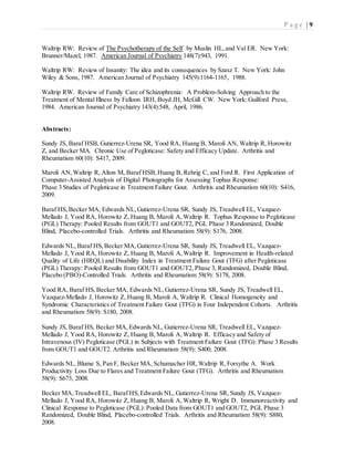 P a g e | 9
Waltrip RW: Review of The Psychotherapy of the Self by Muslin HL,and Val ER. New York:
Brunner/Mazel, 1987. American Journal of Psychiatry 148(7):943, 1991.
Waltrip RW: Review of Insanity: The idea and its consequences by Szasz T. New York: John
Wiley & Sons, 1987. American Journal of Psychiatry 145(9):1164-1165, 1988.
Waltrip RW. Review of Family Care of Schizophrenia: A Problem-Solving Approach to the
Treatment of Mental Illness by Falloon IRH, Boyd JH, McGill CW. New York: Guilford Press,
1984. American Journal of Psychiatry 143(4):548, April, 1986.
Abstracts:
Sundy JS, Baraf HSB, Gutierrez-Urena SR, Yood RA, Huang B, Maroli AN, Waltrip R, Horowitz
Z, and Becker MA. Chronic Use of Pegloticase: Safety and Efficacy Update. Arthritis and
Rheumatism 60(10): S417, 2009.
Maroli AN,Waltrip R, Alton M, Baraf HSB,Huang B, Rehrig C, and Ford R. First Application of
Computer-Assisted Analysis of Digital Photographs for Assessing Tophus Response:
Phase 3 Studies of Pegloticase in Treatment Failure Gout. Arthritis and Rheumatism 60(10): S416,
2009.
Baraf HS,Becker MA, Edwards NL,Gutierrez-Urena SR, Sundy JS, Treadwell EL, Vazquez-
Mellado J, Yood RA, Horowitz Z, Huang B, Maroli A,Waltrip R. Tophus Response to Pegloticase
(PGL) Therapy: Pooled Results from GOUT1 and GOUT2, PGL Phase 3 Randomized, Double
Blind, Placebo-controlled Trials. Arthritis and Rheumatism 58(9): S176, 2008.
Edwards NL, Baraf HS,Becker MA,Gutierrez-Urena SR, Sundy JS, Treadwell EL, Vazquez-
Mellado J, Yood RA, Horowitz Z, Huang B, Maroli A,Waltrip R. Improvement in Health-related
Quality of Life (HRQL) and Disability Index in Treatment Failure Gout (TFG) after Pegloticase
(PGL) Therapy: Pooled Results from GOUT1 and GOUT2, Phase 3, Randomized, Double Blind,
Placebo (PBO)-Controlled Trials. Arthritis and Rheumatism 58(9): S178, 2008.
Yood RA, Baraf HS,Becker MA, Edwards NL,Gutierrez-Urena SR, Sundy JS, Treadwell EL,
Vazquez-Mellado J, Horowitz Z, Huang B, Maroli A, Waltrip R. Clinical Homogeneity and
Syndromic Characteristics of Treatment Failure Gout (TFG) in Four Independent Cohorts. Arthritis
and Rheumatism 58(9): S180, 2008.
Sundy JS, Baraf HS, Becker MA,Edwards NL, Gutierrez-Urena SR, Treadwell EL, Vazquez-
Mellado J, Yood RA, Horowitz Z, Huang B, Maroli A,Waltrip R. Efficacy and Safety of
Intravenous (IV) Pegloticase (PGL) in Subjects with Treatment Failure Gout (TFG): Phase 3 Results
from GOUT1 and GOUT2. Arthritis and Rheumatism 58(9): S400, 2008.
Edwards NL, Blume S, Pan F, Becker MA, Schumacher HR,Waltrip R, Forsythe A. Work
Productivity Loss Due to Flares and Treatment Failure Gout (TFG). Arthritis and Rheumatism
58(9): S673, 2008.
Becker MA,Treadwell EL, Baraf HS,Edwards NL, Gutierrez-Urena SR, Sundy JS, Vazquez-
Mellado J, Yood RA, Horowitz Z, Huang B, Maroli A,Waltrip R, Wright D. Immunoreactivity and
Clinical Response to Pegloticase (PGL): Pooled Data from GOUT1 and GOUT2, PGL Phase 3
Randomized, Double Blind, Placebo-controlled Trials. Arthritis and Rheumatism 58(9): S880,
2008.
 
