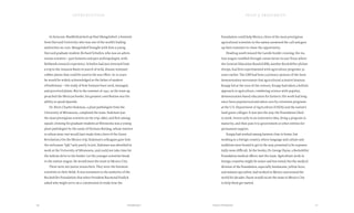 Foundation could help Mexico, three of the most prestigious
agricultural scientists in the nation answered the call and gave
up their summers to chase the opportunity.
Heading south toward the Laredo border crossing, the sta-
tion wagon rumbled through cotton farms in east Texas where
the General Education Board (GEB), another Rockefeller philan-
thropy, had first experimented with agriculture programs 30
years earlier. The GEB had been a primary sponsor of the farm
demonstration movement that agricultural scientist Seaman
Knapp led at the turn of the century. Knapp had taken a holistic
approach to agriculture, combining science with popular,
demonstration-based education for farmers. His work had long
since been popularized and taken over by extension programs
at the U.S. Department of Agriculture (USDA) and the nation’s
land-grant colleges. It was just the way the Foundation liked
to work. Invest early in an innovative idea, bring a program to
maturity, and then pass it to government or other entities for
permanent support.
Knapp had worked among farmers close to home, but
working in a foreign country, where language and culture and
traditions were bound to get in the way, promised to be exponen-
tially more difficult. At the border, Dr. George Payne, a Rockefeller
Foundation medical officer, met the team. Agriculture work in
foreign countries might be newer and less tested, but the medical
division of the Foundation, especially hookworm, yellow fever,
and malaria specialists, had worked in Mexico and around the
world for decades. Payne would escort the team to Mexico City
to help them get started.
In Syracuse, Bradfield picked up Paul Mangelsdorf, a botanist
from Harvard University who was one of the world’s leading
authorities on corn. Mangelsdorf brought with him a young
Harvard graduate student, Richard Schultes, who was an adven-
turous scientist—part botanist and part anthropologist, with
fieldwork research experience. Schultes had just returned from
a trip to the Amazon Basin in search of wild, disease-resistant
rubber plants that could be used in the war effort. In 20 years
he would be widely acknowledged as the father of modern
ethnobotany—the study of how humans have used, managed,
and perceived plants. But in the summer of 1941, as the team ap-
proached the Mexican border, his greatest contribution was his
ability to speak Spanish.
Dr. Elvin Charles Stakman, a plant pathologist from the
University of Minnesota, completed the team. Stakman was
the most prestigious scientist on the trip: older, and first among
equals. (Among his graduate students at Minnesota was a young
plant pathologist by the name of Norman Borlaug, whose interest
in wheat stem rust would later make him a hero of the Green
Revolution.) On the Mexico trip, Stakman’s colleagues gave him
the nickname “jefe,” only partly in jest. Stakman was absorbed in
work at the University of Minnesota, and could not take time for
the tedious drive to the border. Let the younger scientists break
in the station wagon. He would meet the team in Mexico City.
These were not junior researchers. They were the foremost
scientists in their fields. It was testament to the authority of the
Rockefeller Foundation that when President Raymond Fosdick
asked who might serve on a commission to study how the
introduction
2120 Introduction Food & Prosperity
 