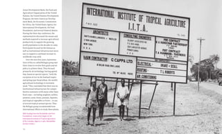 165164 Food & Prosperity
With funding from the Rockefeller and Ford
Foundations, construction began on the
International Institute of Tropical Agriculture
(IITA) in Ibadan, Nigeria, in 1967. (Rockefeller
Archive Center.)
Asian Development Bank, the Food and
Agriculture Organization of the United
Nations, the United Nations Development
Program, the Inter-American Develop-
ment Bank, the Economic Commission
for Africa, the United States Agency for
International Development, the Ford
Foundation, and several bilateral donors.
During the three-day conference, the
representatives discussed the means and
methods required to increase agricultural
productivity to support the growing
world population in the decades to come.
Participants focused on the human as
well as institutional infrastructure neces-
sary to support a continual increase in
worldwide crop yield.
Over the next few years, representa-
tives of this so-called Bellagio group met
three times to review their goals and set
policy to achieve them. They focused
primarily on technology, having agreed
that, based on special reports, “with the
exception of rice in the lowland tropics
and spring-type bread wheat, the world’s
agricultural technology is extremely
weak.” They concluded that there was no
institutional infrastructure for compre-
hensive assistance with many other basic
food crops—including sorghum, millets,
potatoes, yams, beans, peanuts, legumes,
and tropical vegetables or fruits—or any
of several tropical animal species. Thus
the Bellagio group recommended new
international efforts to study these plants,
 