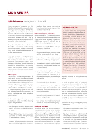 practicallaw.com / September 2014 / PLC Magazine 19
M&ASERIES
M&A SERIES
Threats to certainty of completion are a risk
that sellers will always take into consideration
in mergers and acquisitions (M&A). The
degree of concern will depend on a number
of factors and will necessarily vary from case
to case. One category of deals where the level
of concern is generally fairly high is that of
sales of commercial banks during periods of
uncertainty in ﬁnancial markets.
Completion risk exists in the period between
the start of a sales process and the signing
of a binding sale and purchase agreement
(SPA), and in the period between signing of
the SPA and completion.
This article, the ﬁrst of a three-part series on
M&A in banking, looks at not only the steps
that a seller of any business may try to take
to mitigate completion risk (subject to its
commercial bargaining position enabling it
to do so), but also the speciﬁc concerns that
a seller of a commercial bank in a period
of uncertainty in ﬁnancial markets should
consider.
Before signing
The ability of a seller to mitigate the risk of
a deal failing to get to the stage of a signed
SPA will largely depend on its commercial
bargaining power and, in particular, whether
it is able to generate competitive tension
among a group of bidders. Frequently, the
seller’s comfort is limited to reassurance that,
if a bidder is expending signiﬁcant time and
cost working towards an acquisition, it is
unlikely it will walk away unless a material
problem arises.
A seller in a strong position may, however,
be able to take one or more of the following
steps to mitigate the risk:
• Record key deal terms in a letter of intent
before committing to negotiations with
a bidder.
• Require bidders to pay a non-refundable
deposit to be included in the process (as
a demonstration of intent).
• Require a preferred bidder to make a
payment to secure a period of exclusivity.
• Require a bidder to enter into a reverse
break fee/cost coverage arrangement (see
box “Reverse break fee”).
Between signing and completion
Where there is to be a gap between signing
an SPA and completion of the sale, inevitably
there will be some degree of completion
risk. In a sale process, the seller will seek to
mitigate this, including by trying to:
• Minimise the length of time between
signing and completion.
• Minimise the number of conditions to be
satisﬁed for completion to take place.
• Ensure that any conditions are restricted
to those required for regulatory purposes.
• Avoid a general material adverse change
condition or, if unavoidable, ensure that
it is tightly drafted.
• Exclude termination rights in respect of
any disclosures that the seller may make
against warranties at completion or in
respect of warranty breaches that emerge
after signing.
• Minimise credit risk by seeking to:
- ensure that the buyer has sufficient
resources to pay the consideration and
to fund any other amounts required to
support the business;
- have such an entity guarantee the buyer’s
payment obligations; or
- have some of the consideration amount
paid into an escrow account at signing.
Regulatory approvals
Where the target is a commercial bank,
the key determinant of the period between
signing and completion is liable to be
the number and nature of the regulatory
approvals required for the transaction to
proceed.These are liable to comprise: merger
approval (if relevant thresholds are met);
ﬁnancial regulator approval in the target
bank’s territory; and, possibly, ﬁnancial
regulator approval in the buyer’s home
territory.
In some territories, there is no block
exemption under antitrust laws for M&A
ancillary protection provisions, such as
restrictive covenants, meaning that these
provisions may require a separate approval
from the competition authorities. It is highly
likely that some approval processes cannot
be run in parallel as some regulators will
await sign off from another regulator before
starting their review.
To minimise the delay caused by this process
a seller should:
• Identify which approvals procedures may/
may not run in parallel.
• Specify a timeline for submission of
relevant ﬁlings with the regulators with
deadlines calculated based on the receipt
of approvals from other regulators where
consecutive processes are required;
suitable consequences should be attached
Reverse break fee
A reverse break fee arrangement
means that if that party withdraws or
fails to sign a contract by a deadline,
it must pay the seller a fee for the
purpose of covering the seller’s costs
incurred in relation to the sale process.
Protection of this nature is likely to
be subject to caveats appropriate to
the stage that the sale process has
reached; for examples, the seller
providing reasonable access to due
diligence and, potentially, acting
in good faith in trying to reach a
negotiated agreement. These are
liable to be unavoidable, but will
create grounds for potential dispute
as to whether the obligation to pay the
break fee has in fact been triggered.
This type of arrangement is likely to be
achievable in limited circumstances,
given bidders’ resistance to negotiating
under this type of restraint.
M&A in banking: managing completion risk
 