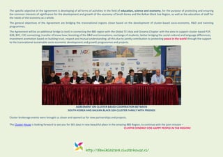 http://daniklastera.clusterhouse.rs/
The specific objective of the Agreement is developing of all forms of activities in the field of education, science and economy, for the purpose of protecting and ensuring
the common interests of significance for the development and growth of the economy of South Korea and the Balkan Black Sea Region, as well as the education of staff for
the needs of the economy as a whole.
The general objectives of the Agreement are bridging the transnational regions closer based on the development of cluster-based socio-economic, R&D and twinning
programmes.
The Agreement will be an additional bridge (a tool) in connecting the BBS region with the Global TCI Asia and Oceania Chapter with the aims to support cluster-based P2P,
B2B, B2C, C2C connecting; transfer of know-how; boosting of the R&D and innovations; exchange of students; better bridging the social-cultural and language differences;
investment promotion based on building trust, respect and mutual understanding; all this due to jointly contribution to protecting peace in the world through the support
to the transnational sustainable socio-economic development and growth programmes and projects.
AGREEMENT ON CLUSTER BASED COOPERATION BETWEEN
SOUTH KOREA AND BALKAN BLACK SEA CLUSTER FAMILY WITH FRIENDS
Cluster brokerage events were brought us closer and opened us for new partnerships and projects.
The Cluster House is looking forward to see you for 365 days in new beautiful place in the amazing BBS Region, to continue with the joint mission –
CLUSTER SYNERGY FOR HAPPY PEOPLE IN THE REGION!
 