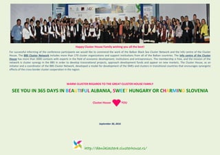 http://daniklastera.clusterhouse.rs/
Happy Cluster House Family wishing you all the best!
For successful informing of the conference participants we would like to commend the work of the Balkan Black Sea Cluster Network and the Info centre of the Cluster
House. The BBS Cluster Network includes more than 170 cluster organizations and support institutions from all of the Balkan countries. The Info centre of the Cluster
House has more than 3000 contacts with experts in the field of economic development, institutions and entrepreneurs. The membership is free, and the mission of the
network is cluster synergy in the BBS in order to develop transnational projects, approach development funds and appear on new markets. The Cluster House, as an
initiator and a coordinator of the BBS Cluster Network, developed a model for development of the SMEs and clusters in transitional countries that encourages synergetic
effects of the cross-border cluster cooperation in the region.
WARM CLUSTER REGARDS TO THE GREAT CLUSTER HOUSE FAMILY
SEE YOU IN 365 DAYS IN BEAUTIFUL ALBANIA, SWEET HUNGARY OR CHARMING SLOVENIA
Cluster House YOU
September 30, 2016
 