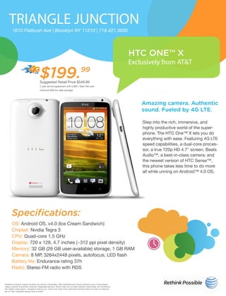 TRIANGLE JUNCTION
HTC ONE™ X
Exclusively from AT&T
1610 Flatbush Ave | Brooklyn NY 11210 | 718.421.3630
$199.99
Suggested Retail Price $549.99
2 year service agreement with a $50+ Rate Plan and
minimum $20/mo data package
Amazing camera. Authentic
sound. Fueled by 4G LTE.
Specifications:
Step into the rich, immersive, and
highly productive world of the super-
phone. The HTC One™ X lets you do
everything with ease. Featuring 4G LTE
speed capabilities, a dual-core proces-
sor, a true 720p HD 4.7" screen, Beats
Audio™, a best-in-class camera, and
the newest version of HTC Sense™,
this phone takes less time to do more
all while unning on Android™ 4.0 OS.
OS: Android OS, v4.0 (Ice Cream Sandwich)
Chipset: Nvidia Tegra 3
CPU: Quad-core 1.5 GHz
Display: 720 x 128, 4.7 inches (~312 ppi pixel density)
Memory: 32 GB (26 GB user-available) storage, 1 GB RAM
Camara: 8 MP, 3264x2448 pixels, autofocus, LED flash
Battery life: Endurance rating 37h
Radio: Stereo FM radio with RDS
Vestibulum tempus magna sit amet arcu dictum consectetur. Sed imperdiet erat id lectus aliquet cursus. Fusce sapien
neque, suscipit id euismod vehicula, malesuada sed arcu. Morbi vitae nunc ac felis interdum ullamcorper non fermentum
elit. Nullam turpis ipsum, volutpat et rhoncus ac, rutrum non nulla. Proin sollicitudin facilisis dolor, at ornare mi ullamcor-
per id. Nam imperdiet semper eros id mollis
 
